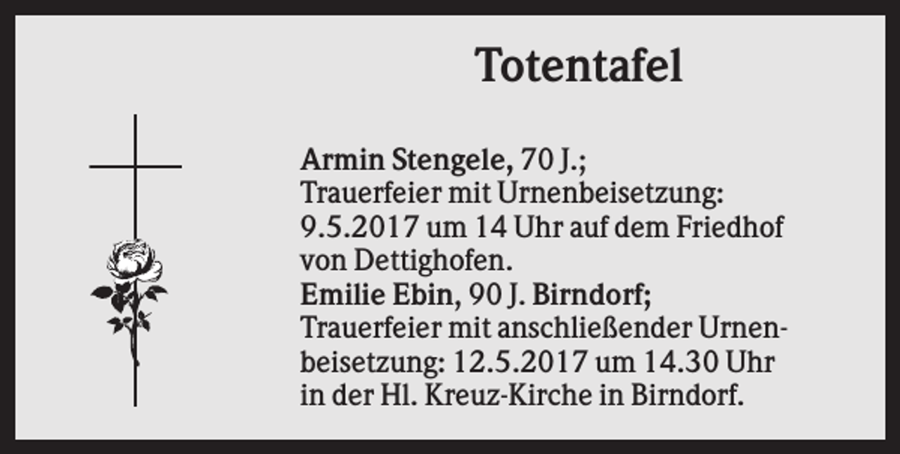 <p>Totentafel<br />Armin Stengele, 70 J.;<br />Trauerfeier mit Urnenbeisetzung:<br />9.5.2017 um 14 Uhr auf dem Friedhof<br />von Dettighofen.<br />Emilie Ebin, 90 J. Birndorf;<br />Trauerfeier mit anschließender Urnenbeisetzung: 12.5.2017 um 14.30 Uhr<br />in der Hl. Kreuz-Kirche in Birndorf.</p>