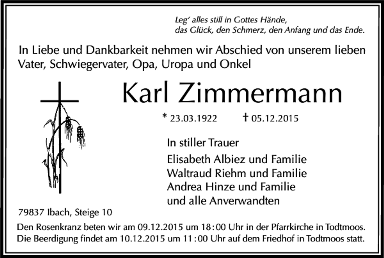 <p>Leg‘ alles still in Gottes Hände,<br />das Glück, den Schmerz, den Anfang und das Ende.</p><p>In Liebe und Dankbarkeit nehmen wir Abschied von unserem lieben<br />Vater, Schwiegervater, Opa, Uropa und Onkel</p><p>Karl Zimmermann<br />* 23.03.1922</p><p>79837 Ibach, Steige 10</p><p>† 05.12.2015</p><p>In stiller Trauer<br />Elisabeth Albiez und Familie<br />Waltraud Riehm und Familie<br />Andrea Hinze und Familie<br />und alle Anverwandten</p><p>Den Rosenkranz beten wir am 09.12.2015 um 18 : 00 Uhr in der Pfarrkirche in Todtmoos.<br />Die Beerdigung findet am 10.12.2015 um 11 : 00 Uhr auf dem Friedhof in Todtmoos statt.</p>