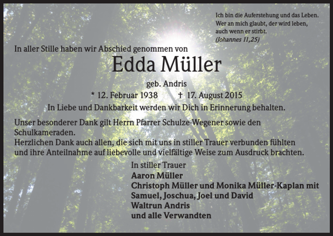 <p>Ich bin die Auferstehung und das Leben.<br />Wer an mich glaubt, der wird leben,<br />auch wenn er stirbt.<br />(Johannes 11,25)</p><p>In aller Stille haben wir Abschied genommen von</p><p>Edda Müller<br />geb. Andris<br />* 12. Februar 1938<br />† 17. August 2015<br />In Liebe und Dankbarkeit werden wir Dich in Erinnerung behalten.<br />Unser besonderer Dank gilt Herrn Pfarrer Schulze-Wegener sowie den<br />Schulkameraden.<br />Herzlichen Dank auch allen, die sich mit uns in stiller Trauer verbunden fühlten<br />und ihre Anteilnahme auf liebevolle und vielfältige Weise zum Ausdruck brachten.<br />In stiller Trauer<br />Aaron Müller<br />Christoph Müller und Monika Müller-Kaplan mit<br />Samuel, Joschua, Joel und David<br />Waltrun Andris<br />und alle Verwandten</p>
