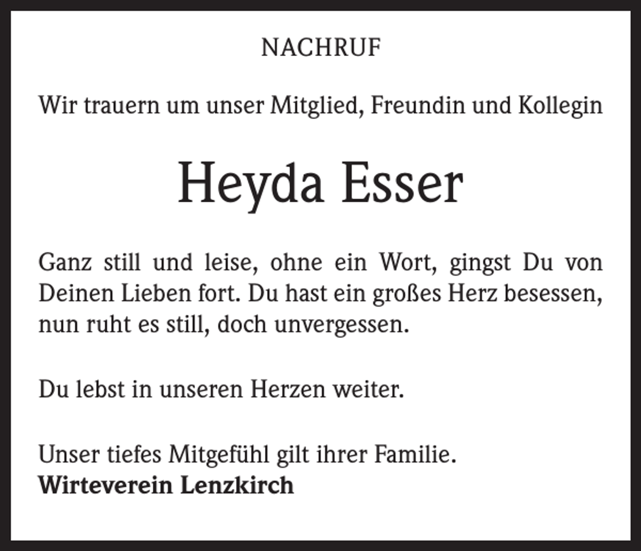 <p>NACHRUF<br />Wir trauern um unser Mitglied, Freundin und Kollegin</p><p>Heyda Esser<br />Ganz still und leise, ohne ein Wort, gingst Du von<br />Deinen Lieben fort. Du hast ein großes Herz besessen,<br />nun ruht es still, doch unvergessen.<br />Du lebst in unseren Herzen weiter.<br />Unser tiefes Mitgefühl gilt ihrer Familie.<br />Wirteverein Lenzkirch</p>