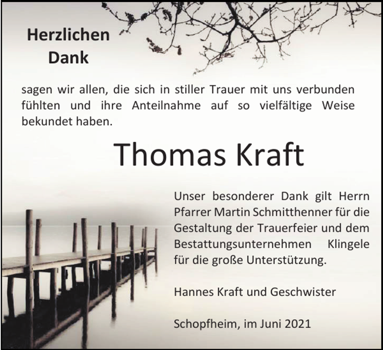 <p>Herzlichen<br />Dank<br />sagen wir allen, die sich in stiller Trauer mit uns verbunden<br />fühlten und ihre Anteilnahme auf so vielfältige Weise<br />bekundet haben.</p><p>Thomas Kraft<br />Unser besonderer Dank gilt Herrn<br />Pfarrer Martin Schmitthenner für die<br />Gestaltung der Trauerfeier und dem<br />Bestattungsunternehmen Klingele<br />für die große Unterstützung.<br />Hannes Kraft und Geschwister<br />Schopfheim, im Juni 2021</p>