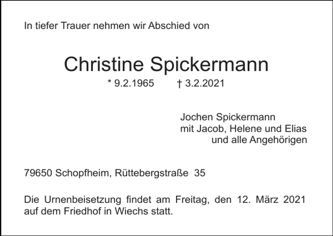 <p>In tiefer Trauer nehmen wir Abschied von</p><p>Christine Spickermann<br />* 9.2.1965</p><p>† 3.2.2021<br />Jochen Spickermann<br />mit Jacob, Helene und Elias<br />und alle Angehörigen</p><p>79650 Schopfheim, Rüttebergstraße 35<br />Die Urnenbeisetzung findet am Freitag, den 12. März 2021<br />auf dem Friedhof in Wiechs statt.</p>