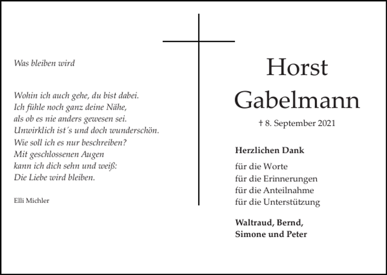<p>Was bleiben wird</p><p>Wohin ich auch gehe, du bist dabei.<br />Ich fühle noch ganz deine Nähe,<br />als ob es nie anders gewesen sei.<br />Unwirklich ist´s und doch wunderschön.<br />Wie soll ich es nur beschreiben?<br />Mit geschlossenen Augen<br />kann ich dich sehn und weiß:<br />Die Liebe wird bleiben.<br />Elli Michler</p><p>Horst<br />Gabelmann<br />† 8. September 2021<br />Herzlichen Dank<br />für die Worte<br />für die Erinnerungen<br />für die Anteilnahme<br />für die Unterstü�ung<br />Waltraud, Bernd,<br />Simone und Peter</p>