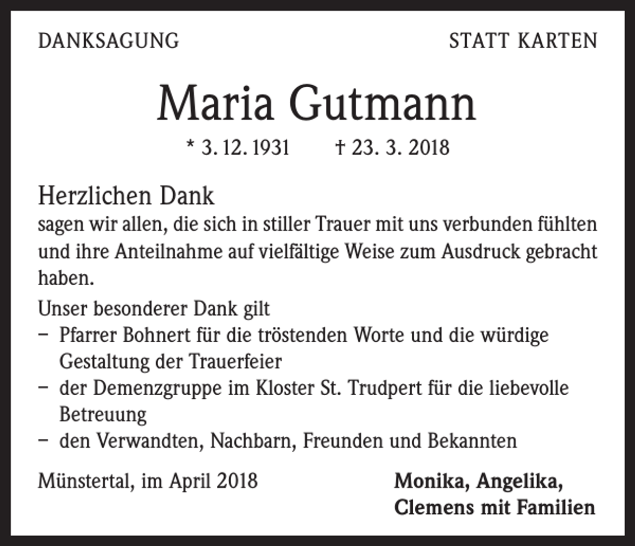 <p>DANKSAGUNG</p><p>STATT KARTEN</p><p>Maria Gutmann<br />* 3. 12. 1931 † 23. 3. 2018</p><p>Herzlichen Dank</p><p>sagen wir allen, die sich in stiller Trauer mit uns verbunden fühlten<br />und ihre Anteilnahme auf vielfältige Weise zum Ausdruck gebracht<br />haben.<br />Unser besonderer Dank gilt<br />– Pfarrer Bohnert für die tröstenden Worte und die würdige<br />Gestaltung der Trauerfeier<br />– der Demenzgruppe im Kloster St. Trudpert für die liebevolle<br />Betreuung<br />– den Verwandten, Nachbarn, Freunden und Bekannten<br />Münstertal, im April 2018 Monika, Angelika,<br />Clemens mit Familien</p>