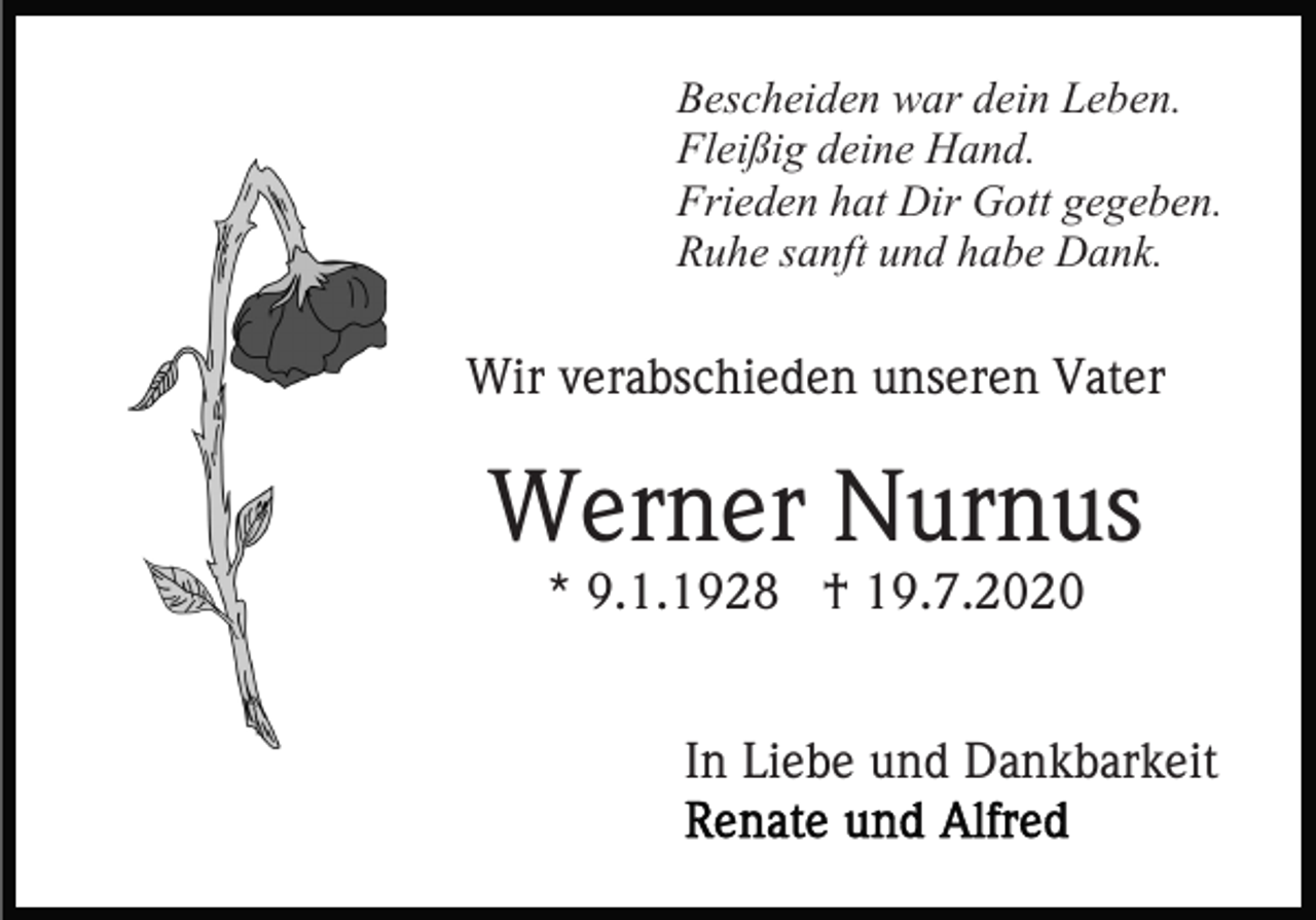 <p>Bescheiden war dein Leben.<br />Fleißig deine Hand.<br />Frieden hat Dir Gott gegeben.<br />Ruhe sanft und habe Dank.</p><p>Wir verabschieden unseren Vater</p><p>Werner Nurnus<br />* 9.1.1928 † 19.7.2020</p><p>In Liebe und Dankbarkeit</p>