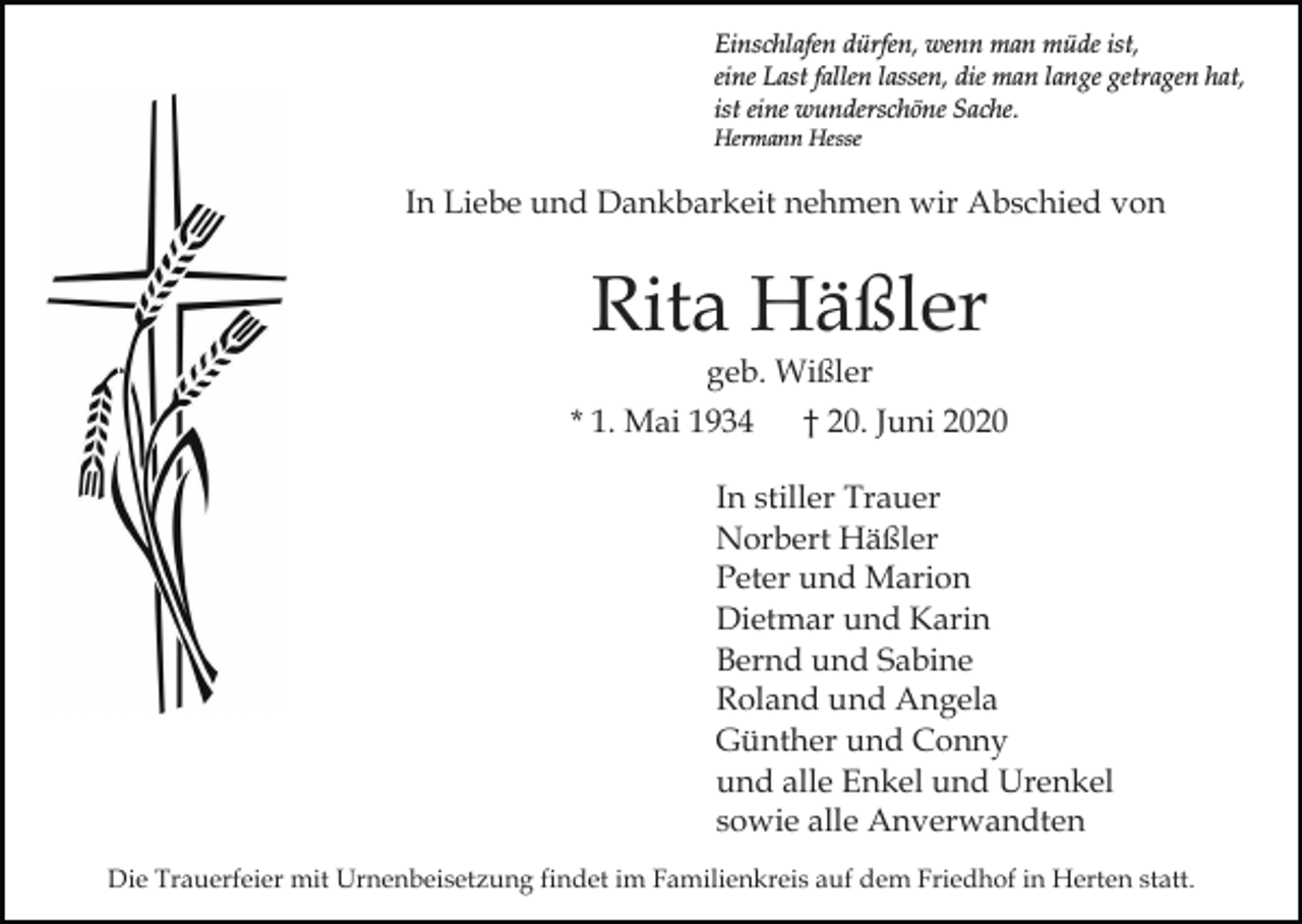 <p>Einschlafen dürfen, wenn man müde ist,<br />eine Last fallen lassen, die man lange getragen hat,<br />ist eine wunderschöne Sache.<br />Hermann Hesse</p><p>In Liebe und Dankbarkeit nehmen wir Abschied von</p><p>Rita Häßler<br />geb. Wißler<br />* 1. Mai 1934</p><p>† 20. Juni 2020</p><p>In stiller Trauer<br />Norbert Häßler<br />Peter und Marion<br />Dietmar und Karin<br />Bernd und Sabine<br />Roland und Angela<br />Günther und Conny<br />und alle Enkel und Urenkel<br />sowie alle Anverwandten<br />Die Trauerfeier mit Urnenbeisetzung findet im Familienkreis auf dem Friedhof in Herten statt.</p>
