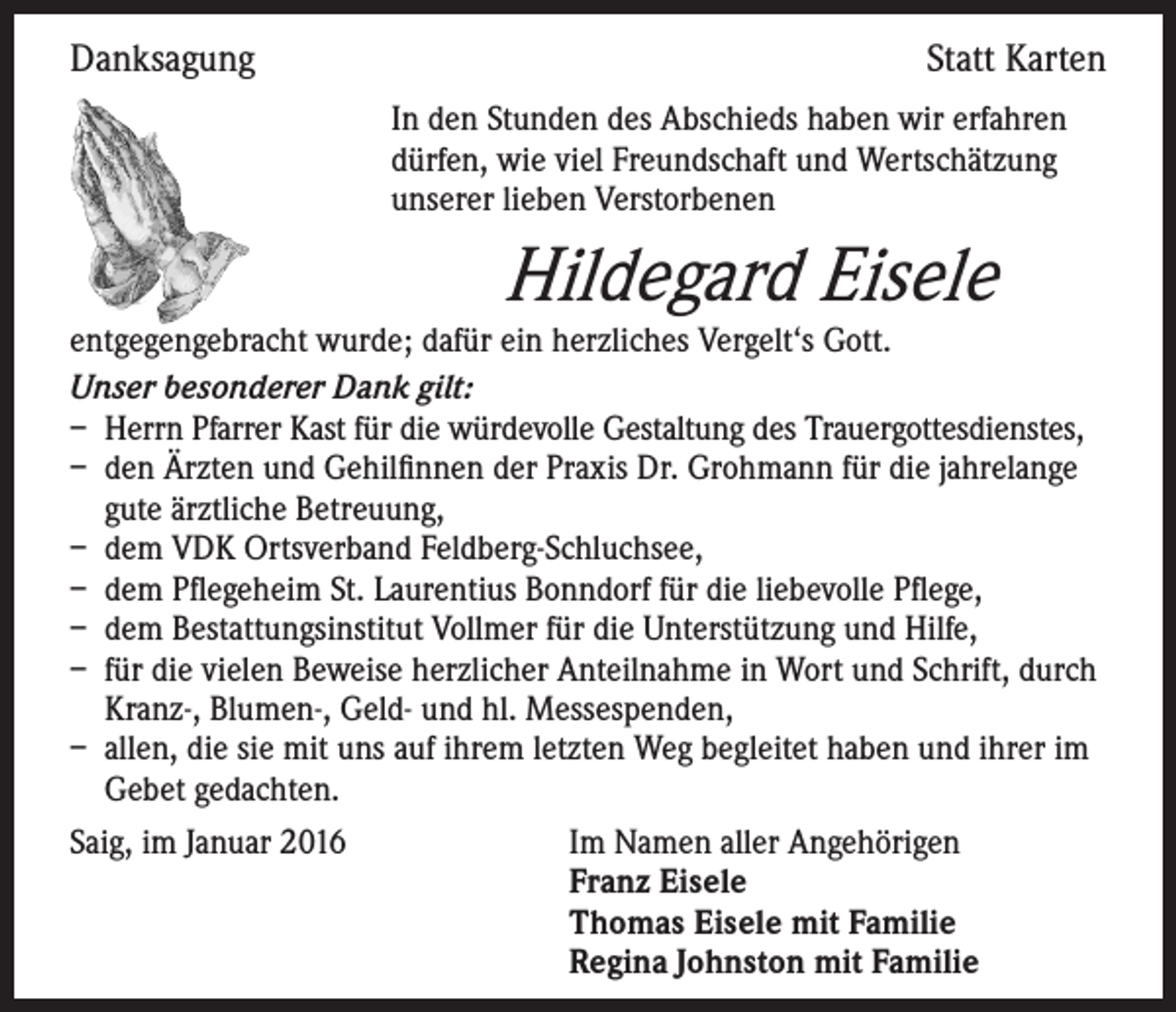 <p>Danksagung</p><p>Statt Karten<br />I n den Stunden des Abschieds haben wir erfahren<br />dürfen, wie viel Freundschaft und Wertschätzung<br />unserer lieben Verstorbenen</p><p>Hildegard Eisele</p><p>entgegengebracht wurde; dafür ein herzliches Vergelt‘s Gott.<br />Unser besonderer Dank gilt:<br />– Herrn Pfarrer Kast für die würdevolle Gestaltung des Trauergottesdienstes,<br />– den Ärzten und Gehilfinnen der Praxis Dr. Grohmann für die jahrelange<br />gute ärztliche Betreuung,<br />– dem VDK Ortsverband Feldberg-Schluchsee,<br />– dem Pflegeheim St. Laurentius Bonndorf für die liebevolle Pflege,<br />– dem Bestattungsinstitut Vollmer für die Unterstützung und Hilfe,<br />– für die vielen Beweise herzlicher Anteilnahme in Wort und Schrift, durch<br />Kranz-, Blumen-, Geld- und hl. Messespenden,<br />– allen, die sie mit uns auf ihrem letzten Weg begleitet haben und ihrer im<br />Gebet gedachten.<br />Saig, im Januar 2016 Im Namen aller Angehörigen<br />Franz Eisele<br />Thomas Eisele mit Familie<br />Regina Johnston mit Familie</p>