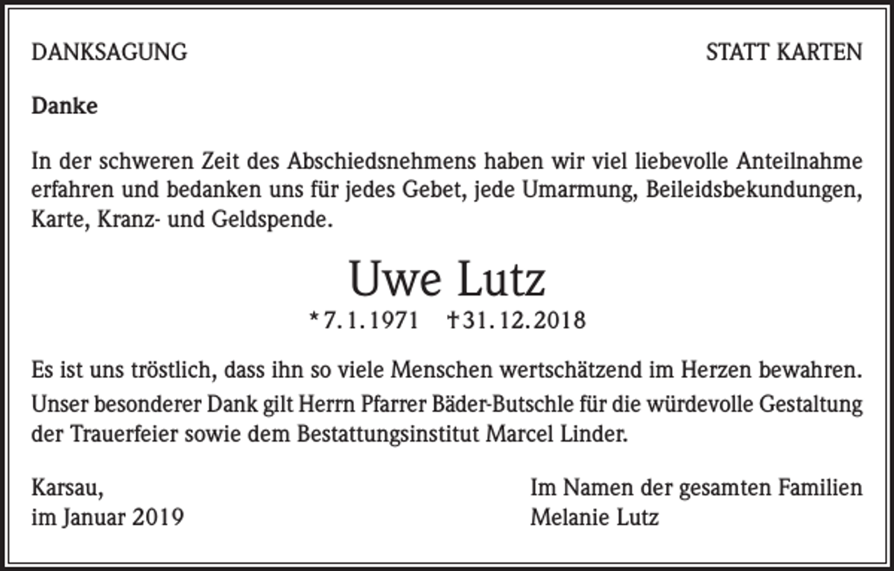 <p>DANKSAGUNG</p><p>STATT KARTEN</p><p>Danke<br />In der schweren Zeit des Abschiedsnehmens haben wir viel liebevolle Anteilnahme<br />erfahren und bedanken uns für jedes Gebet, jede Umarmung, Beileidsbekundungen,<br />Karte, Kranz- und Geldspende.</p><p>Uwe Lutz</p><p>* 7. 1. 1971</p><p>† 31. 12. 2018</p><p>Es ist uns tröstlich, dass ihn so viele Menschen wertschätzend im Herzen bewahren.<br />Unser besonderer Dank gilt Herrn Pfarrer Bäder-Butschle für die würdevolle Gestaltung<br />der Trauerfeier sowie dem Bestattungsinstitut Marcel Linder.<br />Karsau,<br />im Januar 2019</p><p>Im Namen der gesamten Familien<br />Melanie Lutz</p>