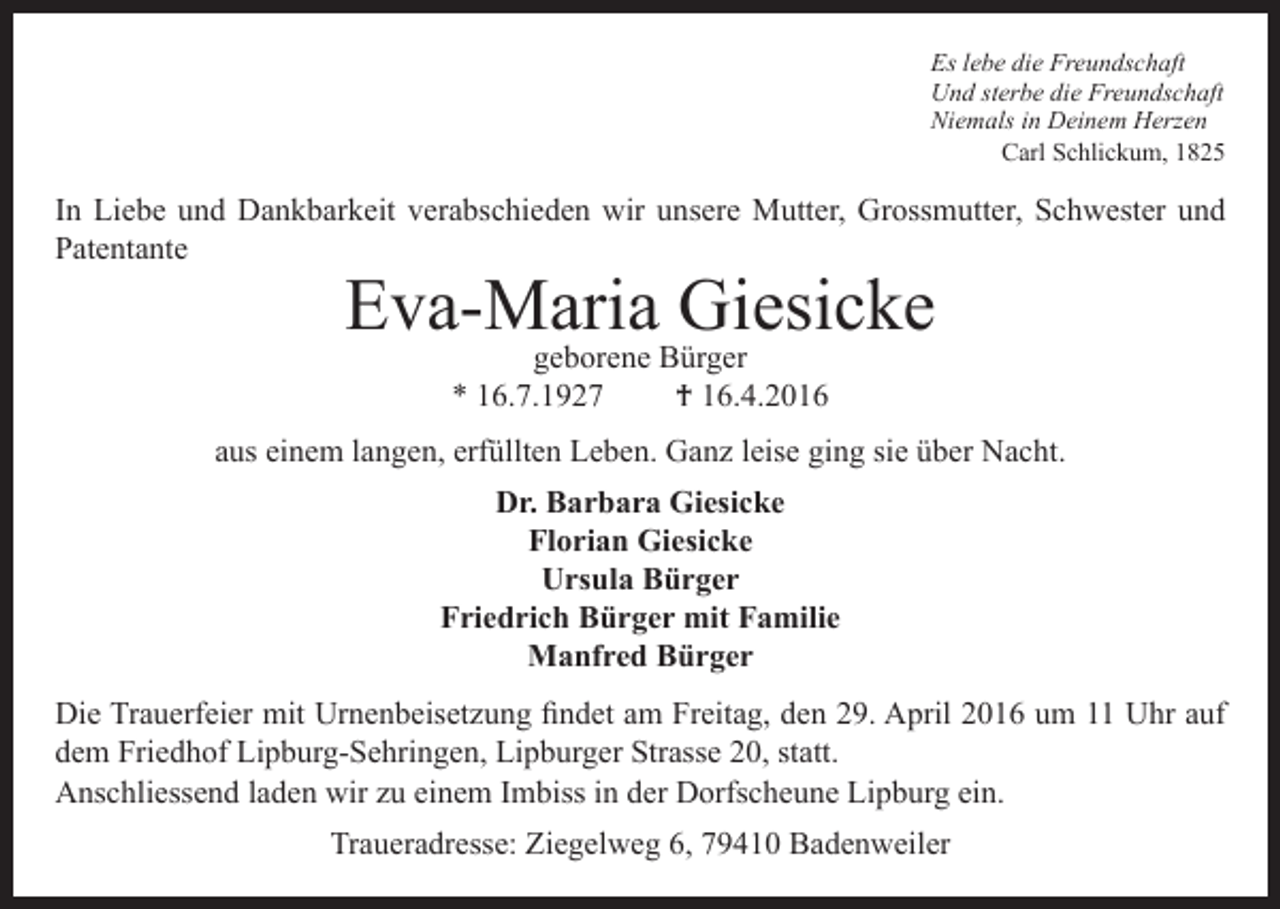 <p>Es lebe die Freundschaft<br />Und sterbe die Freundschaft<br />Niemals in Deinem Herzen<br />Carl Schlickum, 1825</p><p>In Liebe und Dankbarkeit verabschieden wir unsere Mutter, Grossmutter, Schwester und<br />Patentante</p><p>Eva-Maria Giesicke<br />geborene Bürger<br />* 16.7.1927<br />† 16.4.2016</p><p>aus einem langen, erfüllten Leben. Ganz leise ging sie über Nacht.<br />Dr. Barbara Giesicke<br />Florian Giesicke<br />Ursula Bürger<br />Friedrich Bürger mit Familie<br />Manfred Bürger<br />Die Trauerfeier mit Urnenbeisetzung findet am Freitag, den 29. April 2016 um 11 Uhr auf<br />dem Friedhof Lipburg-Sehringen, Lipburger Strasse 20, statt.<br />Anschliessend laden wir zu einem Imbiss in der Dorfscheune Lipburg ein.<br />Traueradresse: Ziegelweg 6, 79410 Badenweiler</p>