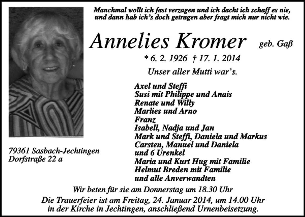 <p>Manchmal wollt ich fast verzagen und ich dacht ich schaff es nie,<br />und dann hab ich’s doch getragen aber fragt mich nur nicht wie.</p><p>Annelies Kromer</p><p>geb. Gaß</p><p>* 6. 2. 1926 † 17. 1. 2014<br />Unser aller Mutti war’s.<br />Axel und Steffi<br />Susi mit Philippe und Anais<br />Renate und Willy<br />Marlies und Arno<br />Franz<br />Isabell, Nadja und Jan<br />Mark und Steffi, Daniela und Markus<br />Carsten, Manuel und Daniela<br />79361 Sasbach-Jechtingen<br />und 6 Urenkel<br />Dorfstraße 22 a<br />Maria und Kurt Hug mit Familie<br />Helmut Breden mit Familie<br />und alle Anverwandten<br />Wir beten für sie am Donnerstag um 18.30 Uhr<br />Die Trauerfeier ist am Freitag, 24. Januar 2014, um 14.00 Uhr<br />in der Kirche in Jechtingen, anschließend Urnenbeisetzung.</p>