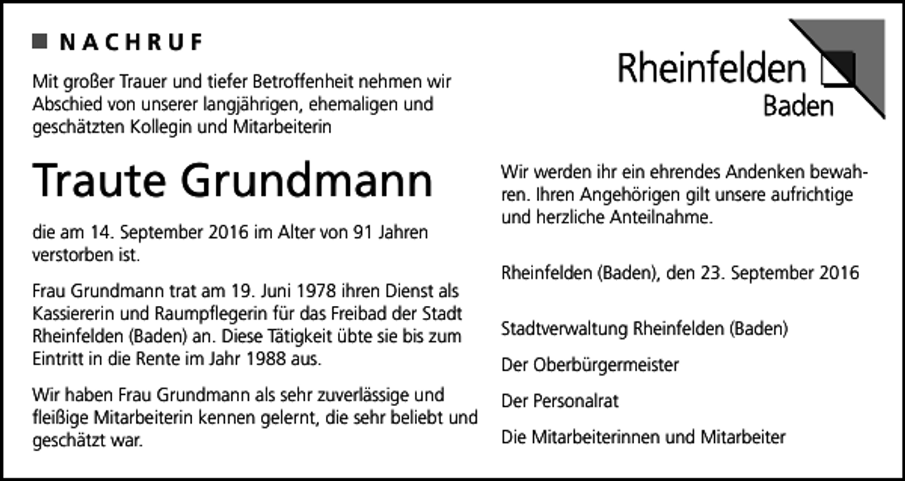 <p>NACHRUF<br />Mit großer Trauer und tiefer Betroffenheit nehmen wir<br />Abschied von unserer langjährigen, ehemaligen und<br />geschätzten Kollegin und Mitarbeiterin</p><p>Traute Grundmann<br />die am 14. September 2016 im Alter von 91 Jahren<br />verstorben ist.<br />Frau Grundmann trat am 19. Juni 1978 ihren Dienst als<br />Kassiererin und Raumpflegerin für das Freibad der Stadt<br />Rheinfelden (Baden) an. Diese Tätigkeit übte sie bis zum<br />Eintritt in die Rente im Jahr 1988 aus.<br />Wir haben Frau Grundmann als sehr zuverlässige und<br />fleißige Mitarbeiterin kennen gelernt, die sehr beliebt und<br />geschätzt war.</p><p>Wir werden ihr ein ehrendes Andenken bewahren. Ihren Angehörigen gilt unsere aufrichtige<br />und herzliche Anteilnahme.<br />Rheinfelden (Baden), den 23. September 2016<br />Stadtverwaltung Rheinfelden (Baden)<br />Der Oberbürgermeister<br />Der Personalrat<br />Die Mitarbeiterinnen und Mitarbeiter</p>