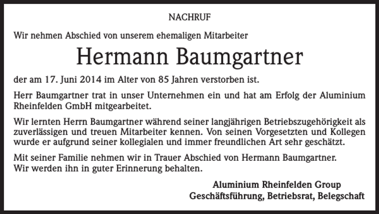<p>NACHRUF<br />Wir nehmen Abschied von unserem ehemaligen Mitarbeiter</p><p>Hermann Baumgartner<br />der am 17. Juni 2014 im Alter von 85 Jahren verstorben ist.<br />Herr Baumgartner trat in unser Unternehmen ein und hat am Erfolg der Aluminium<br />Rheinfelden GmbH mitgearbeitet.<br />Wir lernten Herrn Baumgartner während seiner langjährigen Betriebszugehörigkeit als<br />zuverlässigen und treuen Mitarbeiter kennen. Von seinen Vorgesetzten und Kollegen<br />wurde er aufgrund seiner kollegialen und immer freundlichen Art sehr geschätzt.<br />Mit seiner Familie nehmen wir in Trauer Abschied von Hermann Baumgartner.<br />Wir werden ihn in guter Erinnerung behalten.</p><p>Aluminium Rheinfelden Group<br />Geschäftsführung, Betriebsrat, Belegschaft</p>