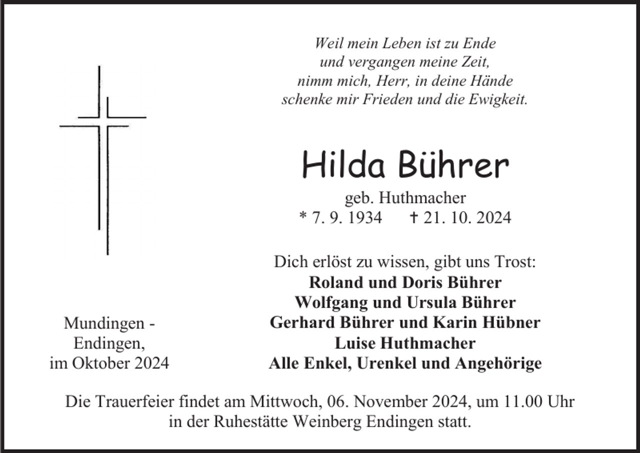 <p>Weil mein Leben ist zu Ende<br />und vergangen meine Zeit,<br />nimm mich, Herr, in deine Hände<br />schenke mir Frieden und die Ewigkeit.</p>
<p>Hilda Bührer<br />geb. Huthmacher<br />* 7. 9. 1934 † 21. 10. 2024</p>
<p>Mundingen Endingen,<br />im Oktober 2024</p>
<p>Dich erlöst zu wissen, gibt uns Trost:<br />Roland und Doris Bührer<br />Wolfgang und Ursula Bührer<br />Gerhard Bührer und Karin Hübner<br />Luise Huthmacher<br />Alle Enkel, Urenkel und Angehörige</p>
<p>Die Trauerfeier findet am Mittwoch, 06. November 2024, um 11.00 Uhr<br />in der Ruhestätte Weinberg Endingen statt.</p>