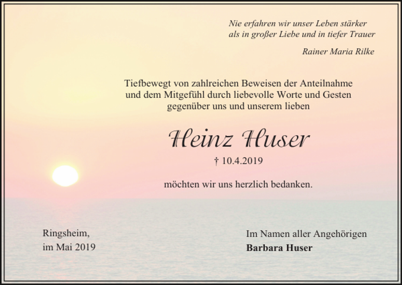 <p>Nie erfahren wir unser Leben stärker<br />als in großer Liebe und in tiefer Trauer<br />Rainer Maria Rilke</p><p>Tiefbewegt von zahlreichen Beweisen der Anteilnahme<br />und dem Mitgefühl durch liebevolle Worte und Gesten<br />gegenüber uns und unserem lieben</p><p>Heinz Huser<br />† 10.4.2019<br />möchten wir uns herzlich bedanken.</p><p>Ringsheim,<br />im Mai 2019</p><p>Im Namen aller Angehörigen<br />Barbara Huser</p>