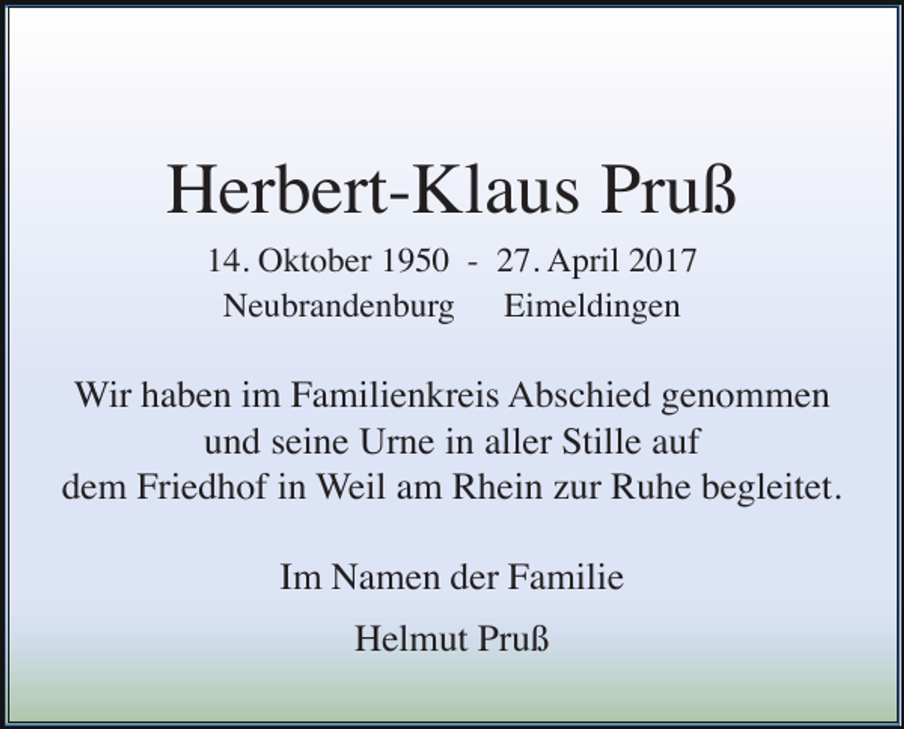 <p>Herbert-Klaus Pruß<br />14. Oktober 1950 - 27. April 2017<br />Neubrandenburg Eimeldingen</p><p>Wir haben im Familienkreis Abschied genommen<br />und seine Urne in aller Stille auf<br />dem Friedhof in Weil am Rhein zur Ruhe begleitet.<br />Im Namen der Familie<br />Helmut Pruß</p>