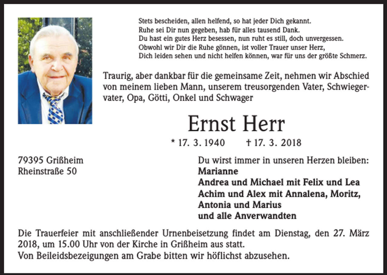 <p>Stets bescheiden, allen helfend, so hat jeder Dich gekannt.<br />Ruhe sei Dir nun gegeben, hab für alles tausend Dank.<br />Du hast ein gutes Herz besessen, nun ruht es still, doch unvergessen.<br />Obwohl wir Dir die Ruhe gönnen, ist voller Trauer unser Herz,<br />Dich leiden sehen und nicht helfen können, war für uns der größte Schmerz.</p><p>Traurig, aber dankbar für die gemeinsame Zeit, nehmen wir Abschied<br />von meinem lieben Mann, unserem treusorgenden Vater, Schwiegervater, Opa, Götti, Onkel und Schwager</p><p>Ernst Herr</p><p>* 17. 3. 1940 † 17. 3. 2018<br />79395 Grißheim<br />Rheinstraße 50</p><p>Du wirst immer in unseren Herzen bleiben:<br />Marianne<br />Andrea und Michael mit Felix und Lea<br />Achim und Alex mit Annalena, Moritz,<br />Antonia und Marius<br />und alle Anverwandten</p><p>Die Trauerfeier mit anschließender Urnenbeisetzung findet am Dienstag, den 27. März<br />2018, um 15.00 Uhr von der Kirche in Grißheim aus statt.<br />Von Beileidsbezeigungen am Grabe bitten wir höflichst abzusehen.</p>