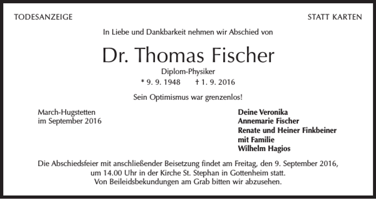 <p>TODESANZEIGE</p><p>STATT KARTEN<br />In Liebe und Dankbarkeit nehmen wir Abschied von</p><p>Dr. Thomas Fischer<br />Diplom-Physiker<br />* 9. 9. 1948 † 1. 9. 2016</p><p>Sein Optimismus war grenzenlos!<br />March-Hugstetten<br />Deine Veronika<br />im September 2016 Annemarie Fischer<br />Renate und Heiner Finkbeiner<br />mit Familie<br />Wilhelm Hagios<br />Die Abschiedsfeier mit anschließender Beisetzung findet am Freitag, den 9. September 2016,<br />um 14.00 Uhr in der Kirche St. Stephan in Gottenheim statt.<br />Von Beileidsbekundungen am Grab bitten wir abzusehen.</p>