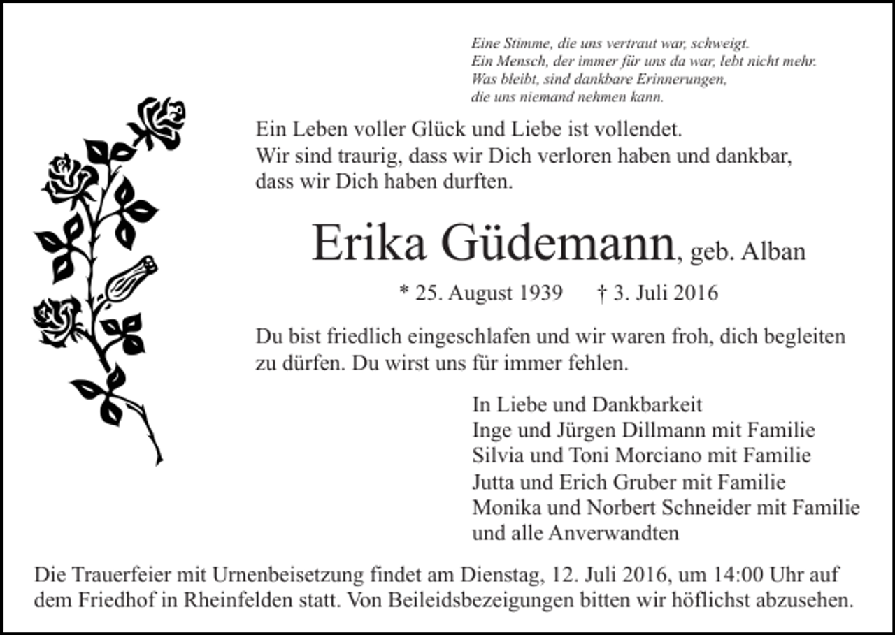 <p>Eine Stimme, die uns vertraut war, schweigt.<br />Ein Mensch, der immer für uns da war, lebt nicht mehr.<br />Was bleibt, sind dankbare Erinnerungen,<br />die uns niemand nehmen kann.</p><p>Ein Leben voller Glück und Liebe ist vollendet.<br />Wir sind traurig, dass wir Dich verloren haben und dankbar,<br />dass wir Dich haben durften.</p><p>Erika Güdemann, geb. Alban<br />* 25. August 1939</p><p>† 3. Juli 2016</p><p>Du bist friedlich eingeschlafen und wir waren froh, dich begleiten<br />zu dürfen. Du wirst uns für immer fehlen.<br />In Liebe und Dankbarkeit<br />Inge und Jürgen Dillmann mit Familie<br />Silvia und Toni Morciano mit Familie<br />Jutta und Erich Gruber mit Familie<br />Monika und Norbert Schneider mit Familie<br />und alle Anverwandten<br />Die Trauerfeier mit Urnenbeisetzung findet am Dienstag, 12. Juli 2016, um 14:00 Uhr auf<br />dem Friedhof in Rheinfelden statt. Von Beileidsbezeigungen bitten wir höflichst abzusehen.</p>