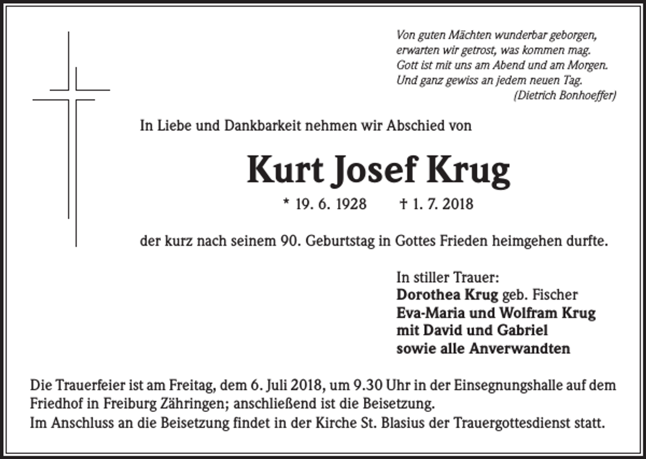 <p>Von guten Mächten wunderbar geborgen,<br />erwarten wir getrost, was kommen mag.<br />Gott ist mit uns am Abend und am Morgen.<br />Und ganz gewiss an jedem neuen Tag.<br />(Dietrich Bonhoeffer)</p><p>In Liebe und Dankbarkeit nehmen wir Abschied von</p><p>Kurt Josef Krug<br />* 19. 6. 1928 † 1. 7. 2018<br />der kurz nach seinem 90. Geburtstag in Gottes Frieden heimgehen durfte.<br />In stiller Trauer:<br />Dorothea Krug geb. Fischer<br />Eva-Maria und Wolfram Krug<br />mit David und Gabriel<br />sowie alle Anverwandten<br />Die Trauerfeier ist am Freitag, dem 6. Juli 2018, um 9.30 Uhr in der Einsegnungshalle auf dem<br />Friedhof in Freiburg Zähringen; anschließend ist die Beisetzung.<br />Im Anschluss an die Beisetzung findet in der Kirche St. Blasius der Trauergottesdienst statt.</p>