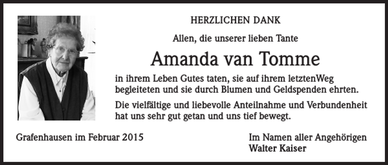<p>HERZLICHEN DANK<br />Allen, die unserer lieben Tante</p><p>Amanda van Tomme<br />in ihrem Leben Gutes taten, sie auf ihrem letztenWeg<br />begleiteten und sie durch Blumen und Geldspenden ehrten.<br />Die vielfältige und liebevolle Anteilnahme und Verbundenheit<br />hat uns sehr gut getan und uns tief bewegt.<br />Grafenhausen im Februar 2015</p><p>Im Namen aller Angehörigen<br />Walter Kaiser</p>