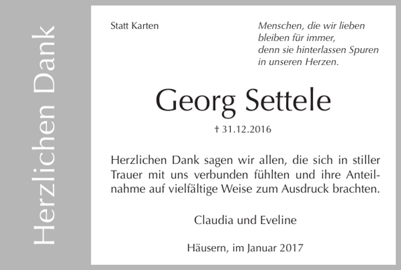 <p>Herzlichen Dank</p><p>Statt Karten</p><p>Menschen, die wir lieben<br />bleiben für immer,<br />denn sie hinterlassen Spuren<br />in unseren Herzen.</p><p>Georg Settele<br />† 31.12.2016</p><p>Herzlichen Dank sagen wir allen, die sich in stiller<br />Trauer mit uns verbunden fühlten und ihre Anteilnahme auf vielfältige Weise zum Ausdruck brachten.<br />Claudia und Eveline<br />Häusern, im Januar 2017</p>