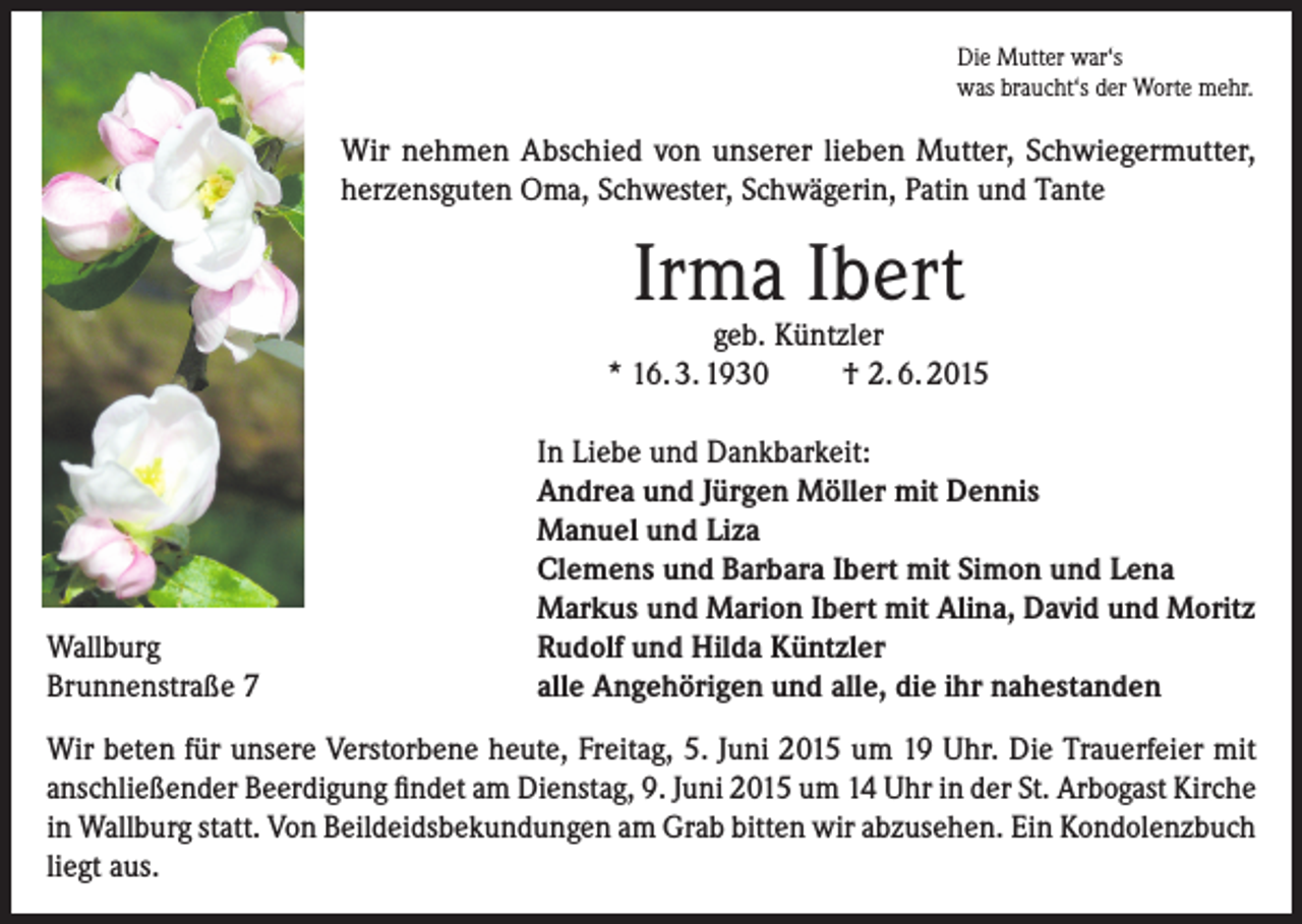 <p>Die Mutter war‘s<br />was braucht‘s der Worte mehr.</p><p>Wir nehmen Abschied von unserer lieben Mutter, Schwieger­mutter,<br />herzensguten Oma, Schwester, Schwägerin, Patin und Tante</p><p>Irma Ibert</p><p>geb. Küntzler<br />* 16. 3. 1930<br />† 2. 6. 2015</p><p>Wallburg<br />Brunnenstraße 7</p><p>In Liebe und Dankbarkeit:<br />Andrea und Jürgen Möller mit Dennis<br />Manuel und Liza<br />Clemens und Barbara Ibert mit Simon und Lena<br />Markus und Marion Ibert mit Alina, David und Moritz<br />Rudolf und Hilda Küntzler<br />alle Angehörigen und alle, die ihr nahestanden</p><p>Wir beten für unsere Verstorbene heute, Freitag, 5. Juni 2015 um 19 Uhr. Die Trauerfeier mit<br />anschließender Beerdigung findet am Dienstag, 9. Juni 2015 um 14 Uhr in der St. Arbogast Kirche<br />in Wallburg statt. Von Beildeidsbekundungen am Grab bitten wir abzusehen. Ein Kondolenzbuch<br />liegt aus.</p>