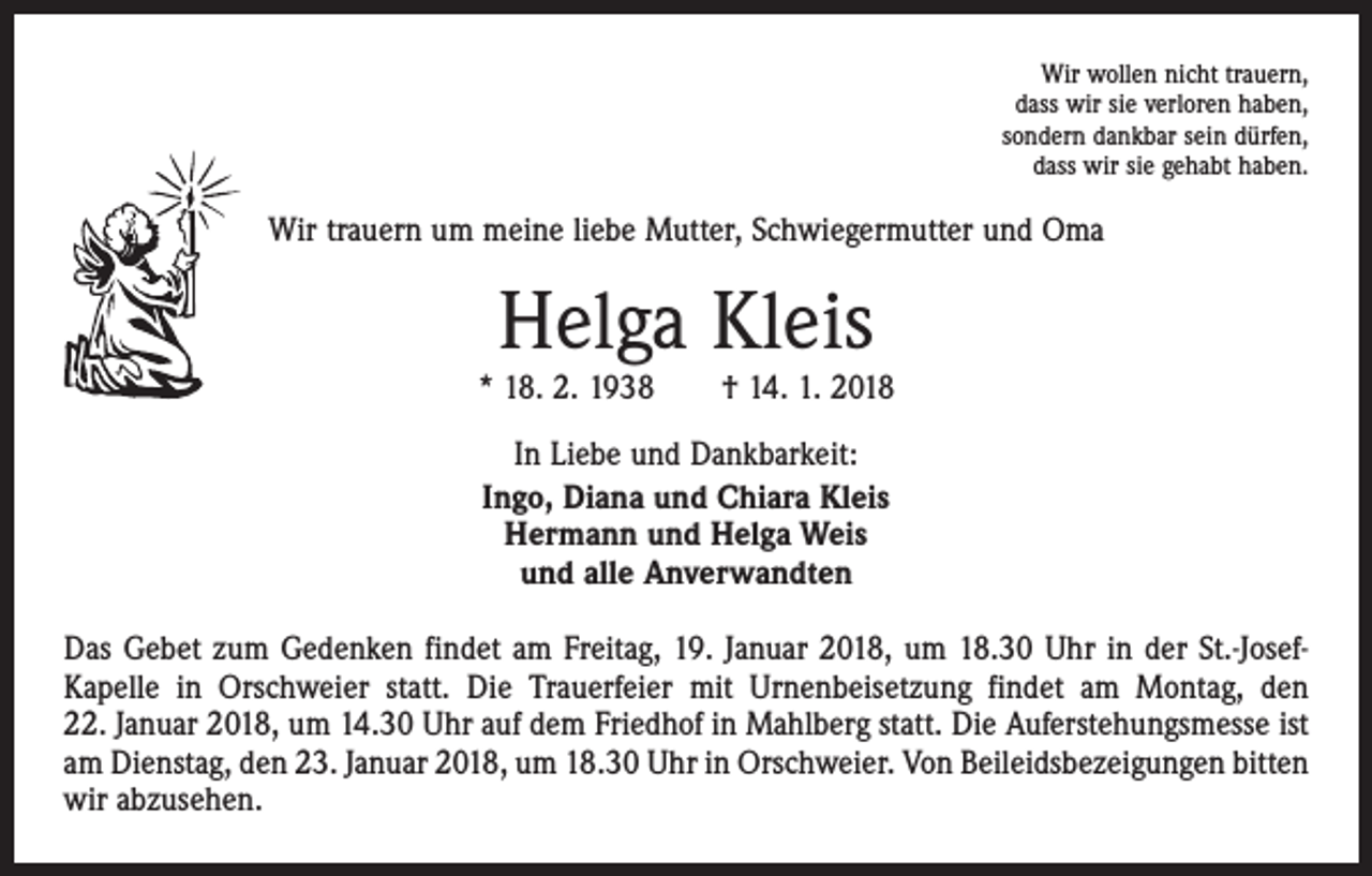 <p>Wir wollen nicht trauern,<br />dass wir sie verloren haben,<br />sondern dankbar sein dürfen,<br />dass wir sie gehabt haben.</p><p>Wir trauern um meine liebe Mutter, Schwiegermutter und Oma</p><p>Helga Kleis</p><p>* 18. 2. 1938 † 14. 1. 2018<br />In Liebe und Dankbarkeit:<br />Ingo, Diana und Chiara Kleis<br />Hermann und Helga Weis<br />und alle Anverwandten<br />Das Gebet zum Gedenken findet am Freitag, 19. Januar 2018, um 18.30 Uhr in der St.-JosefKapelle in Orschweier statt. Die Trauerfeier mit Urnenbeisetzung findet am Montag, den<br />22. Januar 2018, um 14.30 Uhr auf dem Friedhof in Mahlberg statt. Die Auferstehungsmesse ist<br />am Dienstag, den 23. Januar 2018, um 18.30 Uhr in Orschweier. Von Beileidsbezeigungen bitten<br />wir abzusehen.</p>