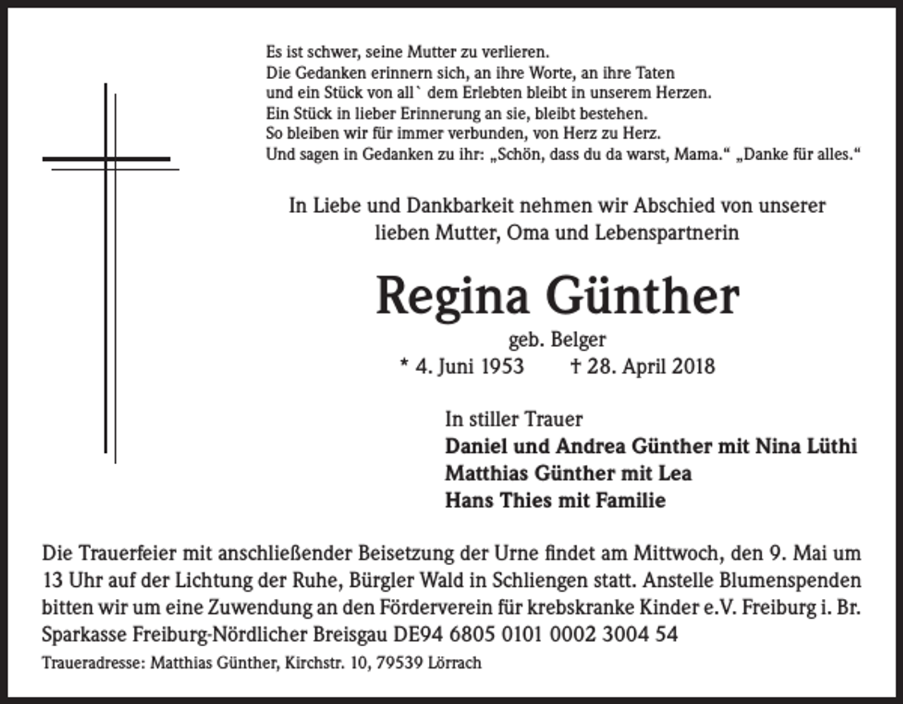<p>Es ist schwer, seine Mutter zu verlieren.<br />Die Gedanken erinnern sich, an ihre Worte, an ihre Taten<br />und ein Stück von all` dem Erlebten bleibt in unserem Herzen.<br />Ein Stück in lieber Erinnerung an sie, bleibt bestehen.<br />So bleiben wir für immer verbunden, von Herz zu Herz.<br />Und sagen in Gedanken zu ihr: „Schön, dass du da warst, Mama.“ „Danke für alles.“</p><p>In Liebe und Dankbarkeit nehmen wir Abschied von unserer<br />lieben Mutter, Oma und Lebenspartnerin</p><p>Regina Günther<br />geb. Belger<br />* 4. Juni 1953 † 28. April 2018</p><p>In stiller Trauer<br />Daniel und Andrea Günther mit Nina Lüthi<br />Matthias Günther mit Lea<br />Hans Thies mit Familie<br />Die Trauerfeier mit anschließender Beisetzung der Urne findet am Mittwoch, den 9. Mai um<br />13 Uhr auf der Lichtung der Ruhe, Bürgler Wald in Schliengen statt. Anstelle Blumenspenden<br />bitten wir um eine Zuwendung an den Förderverein für krebskranke Kinder e.V. Freiburg i. Br.<br />Sparkasse Freiburg-Nördlicher Breisgau DE94 6805 0101 0002 3004 54<br />Traueradresse: Matthias Günther, Kirchstr. 10, 79539 Lörrach</p>