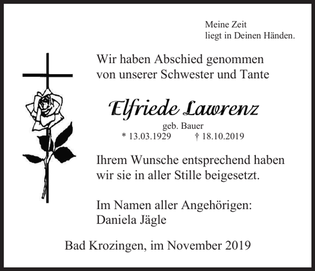 <p>Meine Zeit<br />liegt in Deinen Händen.</p><p>Wir haben Abschied genommen<br />von unserer Schwester und Tante</p><p>geb. Bauer<br />* 13.03.1929<br />† 18.10.2019</p><p>Ihrem Wunsche entsprechend haben<br />wir sie in aller Stille beigesetzt.<br />Im Namen aller Angehörigen:<br />Daniela Jägle<br />Bad Krozingen, im November 2019</p>
