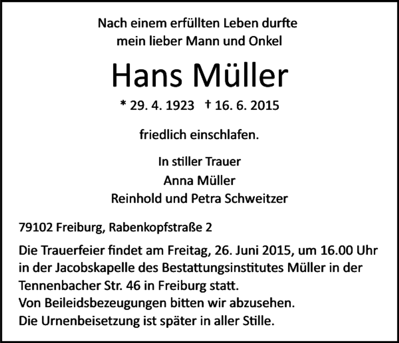 <p>Nach einem erfüllten Leben dur�e<br />mein lieber Mann und Onkel</p><p>Hans Müller<br />* 29. 4. 1923 † 16. 6. 2015<br />friedlich einschlafen.<br />In s�ller Trauer</p><p>Anna Müller<br />Reinhold und Petra Schweitzer<br />79102 Freiburg, Rabenkopfstraße 2</p><p>Die Trauerfeier ﬁndet am Freitag, 26. Juni 2015, um 16.00 Uhr<br />in der Jacobskapelle des Besta�ungsins�tutes Müller in der<br />Tennenbacher Str. 46 in Freiburg sta�.<br />Von Beileidsbezeugungen bi�en wir abzusehen.<br />Die Urnenbeisetzung ist später in aller S�lle.</p>