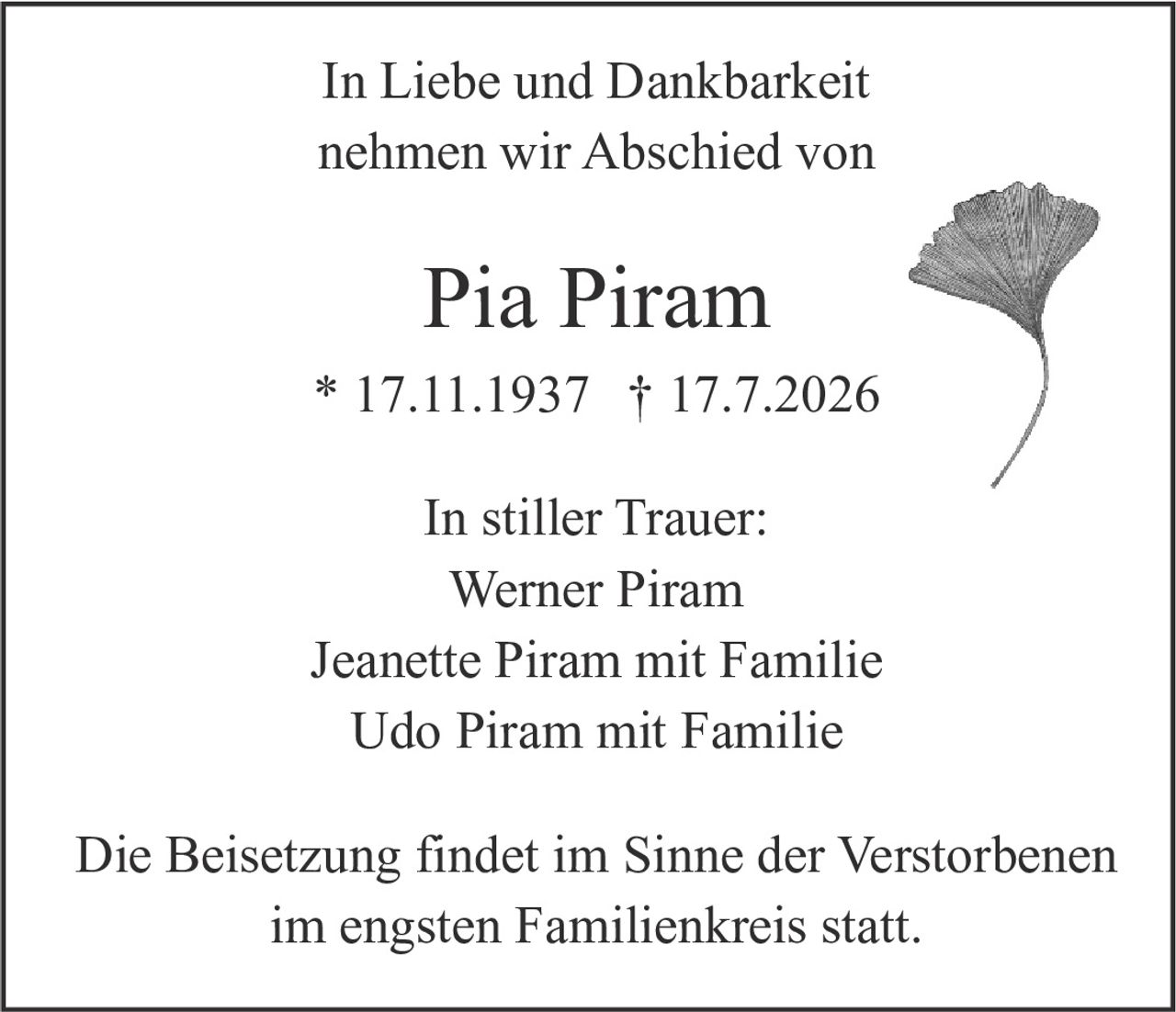 <p>In Liebe und Dankbarkeit nehmen wir Abschied von</p><p><strong>Pia Piram</strong></p><p>* 17.11.1937 † 17.7.2026</p><p>In stiller Trauer:</p><p>Werner Piram<br>Jeanette Piram mit Familie<br>Udo Piram mit Familie</p><p>Die Beisetzung findet im Sinne der Verstorbenen im engsten Familienkreis statt.</p>
