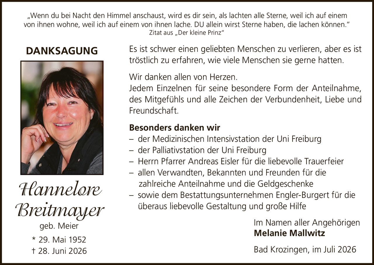 <p>„Wenn du bei Nacht den Himmel anschaust, wird es dir sein, als lachten alle Sterne, weil ich auf einem von ihnen wohne, weil ich auf einem von ihnen lache. DU allein wirst Sterne haben, die lachen können."</p>

<p><i>Zitat aus „Der kleine Prinz"</i></p>

<p><strong>DANKSAGUNG</strong></p>

<p>Es ist schwer einen geliebten Menschen zu verlieren, aber es ist tröstlich zu erfahren, wie viele Menschen sie gerne hatten.</p>

<p>Wir danken allen von Herzen.<br>
Jedem Einzelnen für seine besondere Form der Anteilnahme, des Mitgefühls und alle Zeichen der Verbundenheit, Liebe und Freundschaft.</p>

<p><strong>Besonders danken wir</strong><br>
– der Medizinischen Intensivstation der Uni Freiburg<br>
– der Palliativstation der Uni Freiburg<br>
– Herrn Pfarrer Andreas Eisler für die liebevolle Trauerfeier<br>
– allen Verwandten, Bekannten und Freunden für die zahlreiche Anteilnahme und die Geldgeschenke<br>
– sowie dem Bestattungsunternehmen Engler-Burgert für die überaus liebevolle Gestaltung und große Hilfe</p>

<p>Im Namen aller Angehörigen<br>
<strong>Melanie Mallwitz</strong></p>

<p>Bad Krozingen, im Juli 2026</p>

<p>Hannelore Breitmayer geb. Meier<br>
* 29. Mai 1952<br>
† 28. Juni 2026</p>