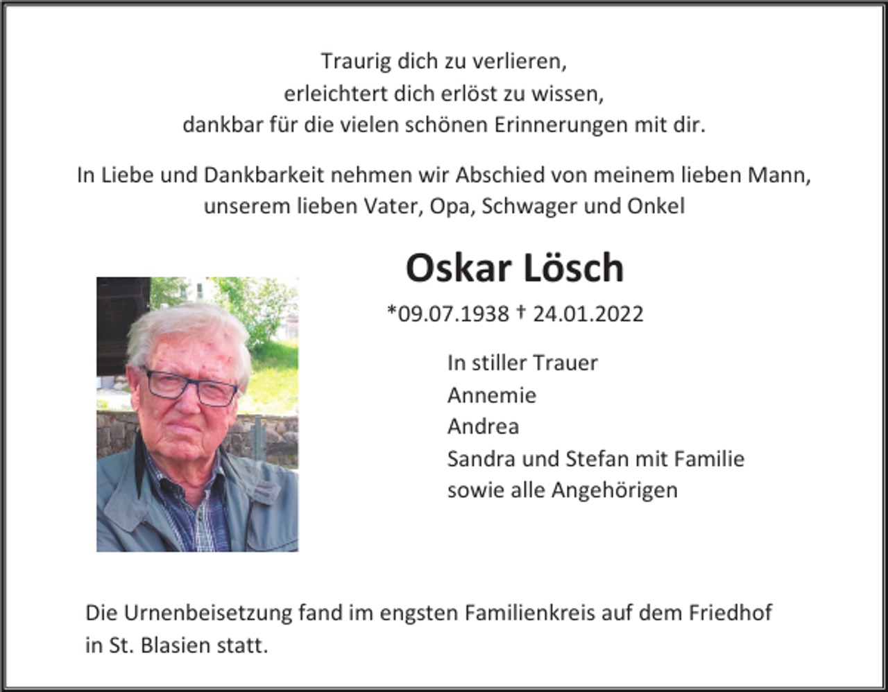 <p>Traurig dich zu verlieren,<br />erleichtert dich erlöst zu wissen,<br />dankbar für die vielen schönen Erinnerungen mit dir.<br />In Liebe und Dankbarkeit nehmen wir Abschied von meinem lieben Mann,<br />unserem lieben Vater, Opa, Schwager und Onkel</p><p>Oskar Lösch<br />*09.07.1938 † 24.01.2022<br />In stiller Trauer<br />Annemie<br />Andrea<br />Sandra und Stefan mit Familie<br />sowie alle Angehörigen</p><p>Die Urnenbeisetzung fand im engsten Familienkreis auf dem Friedhof<br />in St. Blasien statt.</p>