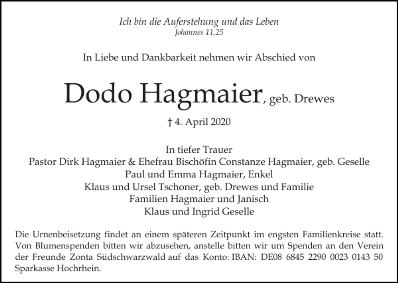 <p>Ich bin die Auferstehung und das Leben<br />Johannes 11,25</p><p>In Liebe und Dankbarkeit nehmen wir Abschied von</p><p>Dodo Hagmaier, geb. Drewes<br />† 4. April 2020<br />In tiefer Trauer<br />Pastor Dirk Hagmaier &amp; Ehefrau Bischöfin Constanze Hagmaier, geb. Geselle<br />Paul und Emma Hagmaier, Enkel<br />Klaus und Ursel Tschoner, geb. Drewes und Familie<br />Familien Hagmaier und Janisch<br />Klaus und Ingrid Geselle<br />Die Urnenbeisetzung findet an einem späteren Zeitpunkt im engsten Familienkreise statt.<br />Von Blumenspenden bitten wir abzusehen, anstelle bitten wir um Spenden an den Verein<br />der Freunde Zonta Südschwarzwald auf das Konto: IBAN: DE08 6845 229023 0143 50<br />Sparkasse Hochrhein.</p>