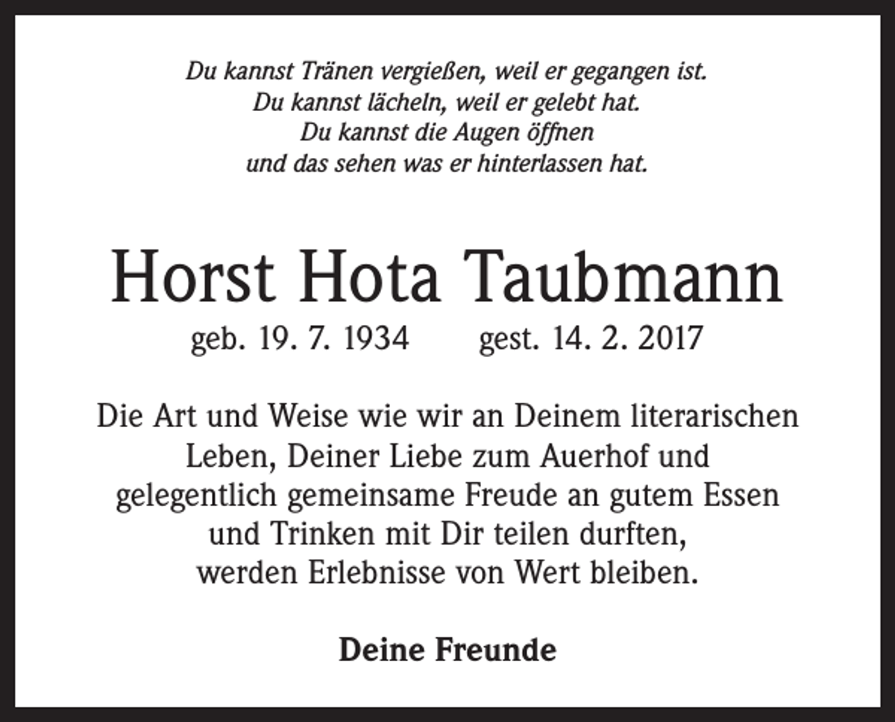 <p>Du kannst Tränen vergießen, weil er gegangen ist.<br />Du kannst lächeln, weil er gelebt hat.<br />Du kannst die Augen öffnen<br />und das sehen was er hinterlassen hat.</p><p>Horst Hota Taubmann<br />geb. 19. 7. 1934 gest. 14. 2. 2017</p><p>Die Art und Weise wie wir an Deinem literarischen<br />Leben, Deiner Liebe zum Auerhof und<br />gelegentlich gemeinsame Freude an gutem Essen<br />und Trinken mit Dir teilen durften,<br />werden Erlebnisse von Wert bleiben.<br />Deine Freunde</p>
