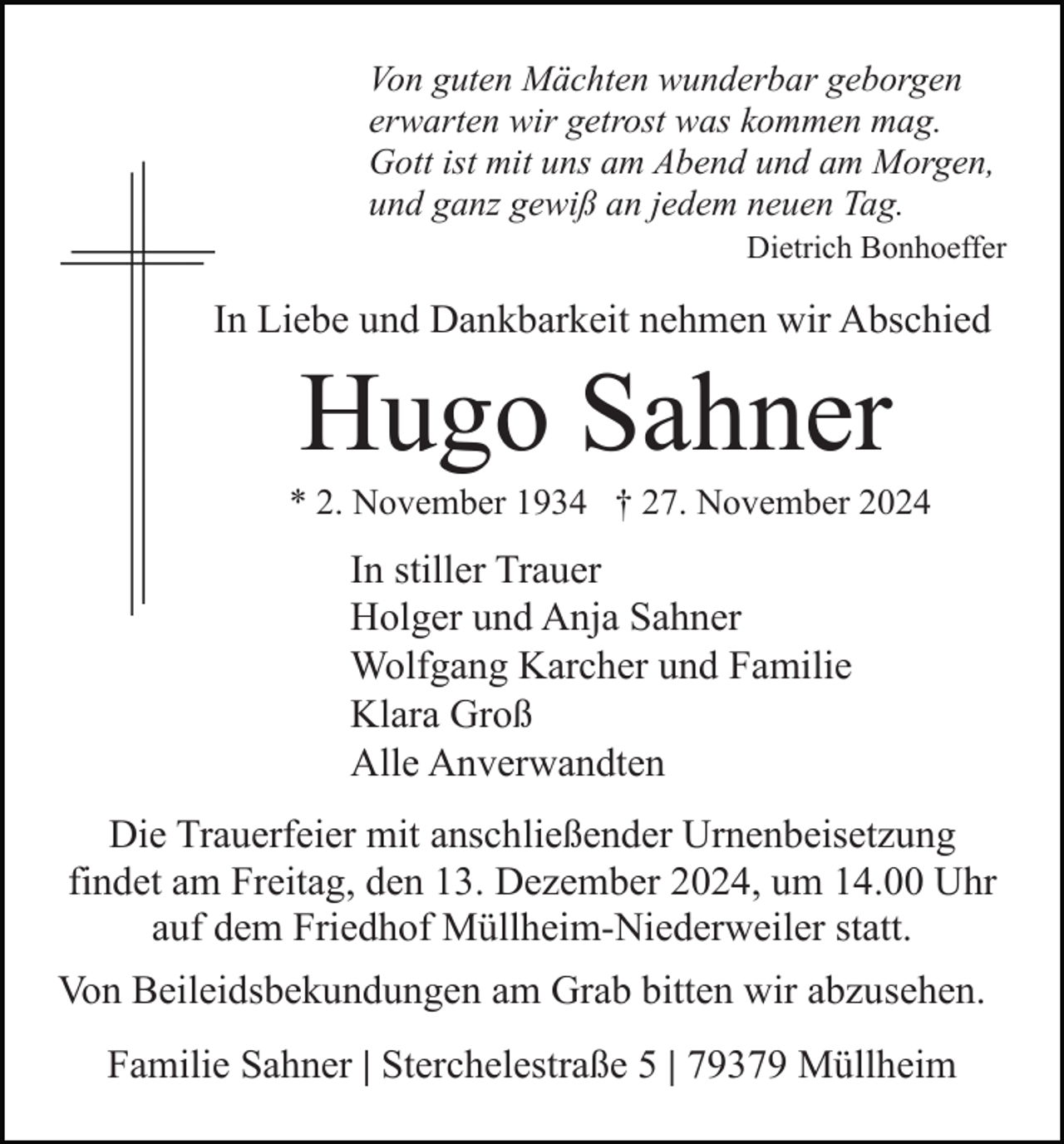 <p>Von guten Mächten wunderbar geborgen<br />erwarten wir getrost was kommen mag.<br />Gott ist mit uns am Abend und am Morgen,<br />und ganz gewiß an jedem neuen Tag.<br />Dietrich Bonhoeffer</p><p>In Liebe und Dankbarkeit nehmen wir Abschied</p><p>Hugo Sahner<br />* 2. November 1934 † 27. November 2024</p><p>In stiller Trauer<br />Holger und Anja Sahner<br />Wolfgang Karcher und Familie<br />Klara Groß<br />Alle Anverwandten<br />Die Trauerfeier mit anschließender Urnenbeisetzung<br />findet am Freitag, den 13. Dezember 2024, um 14.00 Uhr<br />auf dem Friedhof Müllheim-Niederweiler statt.<br />Von Beileidsbekundungen am Grab bitten wir abzusehen.<br />Familie Sahner | Sterchelestraße 5 | 79379 Müllheim</p>
