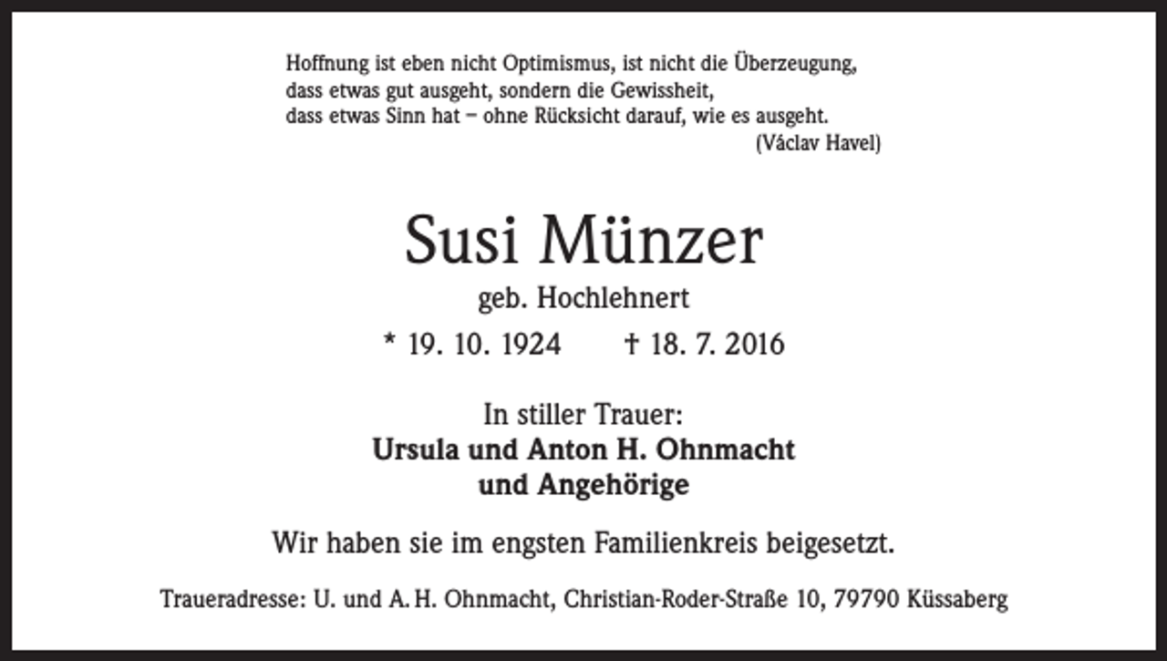 <p>Hoffnung ist eben nicht Optimismus, ist nicht die Überzeugung,<br />dass etwas gut ausgeht, sondern die Gewissheit,<br />dass etwas Sinn hat – ohne Rücksicht darauf, wie es ausgeht.</p><p>(Václav Havel)</p><p>Susi Münzer</p><p>geb. Hochlehnert<br />* 19. 10. 1924 † 18. 7. 2016<br />In stiller Trauer:<br />Ursula und Anton H. Ohnmacht<br />und Angehörige<br />Wir haben sie im engsten Familienkreis beigesetzt.<br />Traueradresse: U. und A. H. Ohnmacht, Christian-Roder-Straße 10, 79790 Küssaberg</p>
