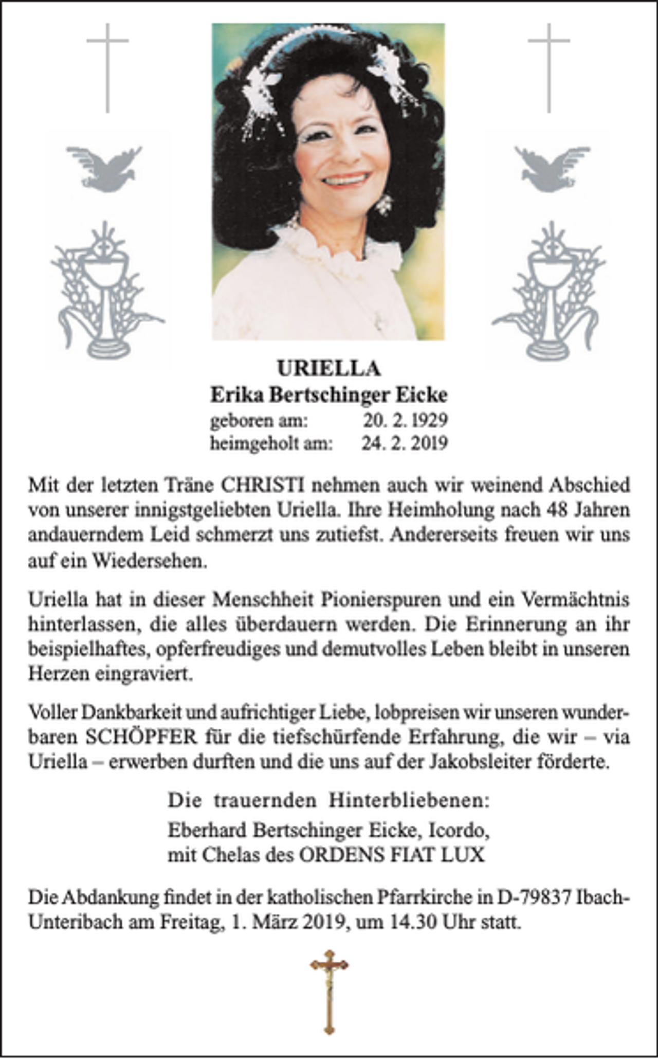 <p>URIELLA<br />Erika Bertschinger Eicke<br />geboren am:<br />heimgeholt am:</p><p>20. 2. 1929<br />24. 2. 2019</p><p>Mit der letzten Träne CHRISTI nehmen auch wir weinend Abschied<br />von unserer innigstgeliebten Uriella. Ihre Heimholung nach 48 Jahren<br />andauerndem Leid schmerzt uns zutiefst. Andererseits freuen wir uns<br />auf ein Wiedersehen.<br />Uriella hat in dieser Menschheit Pionierspuren und ein Vermächtnis<br />hinterlassen, die alles überdauern werden. Die Erinnerung an ihr<br />beispielhaftes, opferfreudiges und demutvolles Leben bleibt in unseren<br />Herzen eingraviert.<br />Voller Dankbarkeit und aufrichtiger Liebe, lobpreisen wir unseren wunderbaren SCHÖPFER für die tiefschürfende Erfahrung, die wir – via<br />Uriella – erwerben durften und die uns auf der Jakobsleiter förderte.<br />Die trauernden Hinterbliebenen:<br />Eberhard Bertschinger Eicke, Icordo,<br />mit Chelas des ORDENS FIAT LUX<br />Die Abdankung findet in der katholischen Pfarrkirche in D-79837 IbachUnteribach am Freitag, 1. März 2019, um 14.30 Uhr statt.</p>