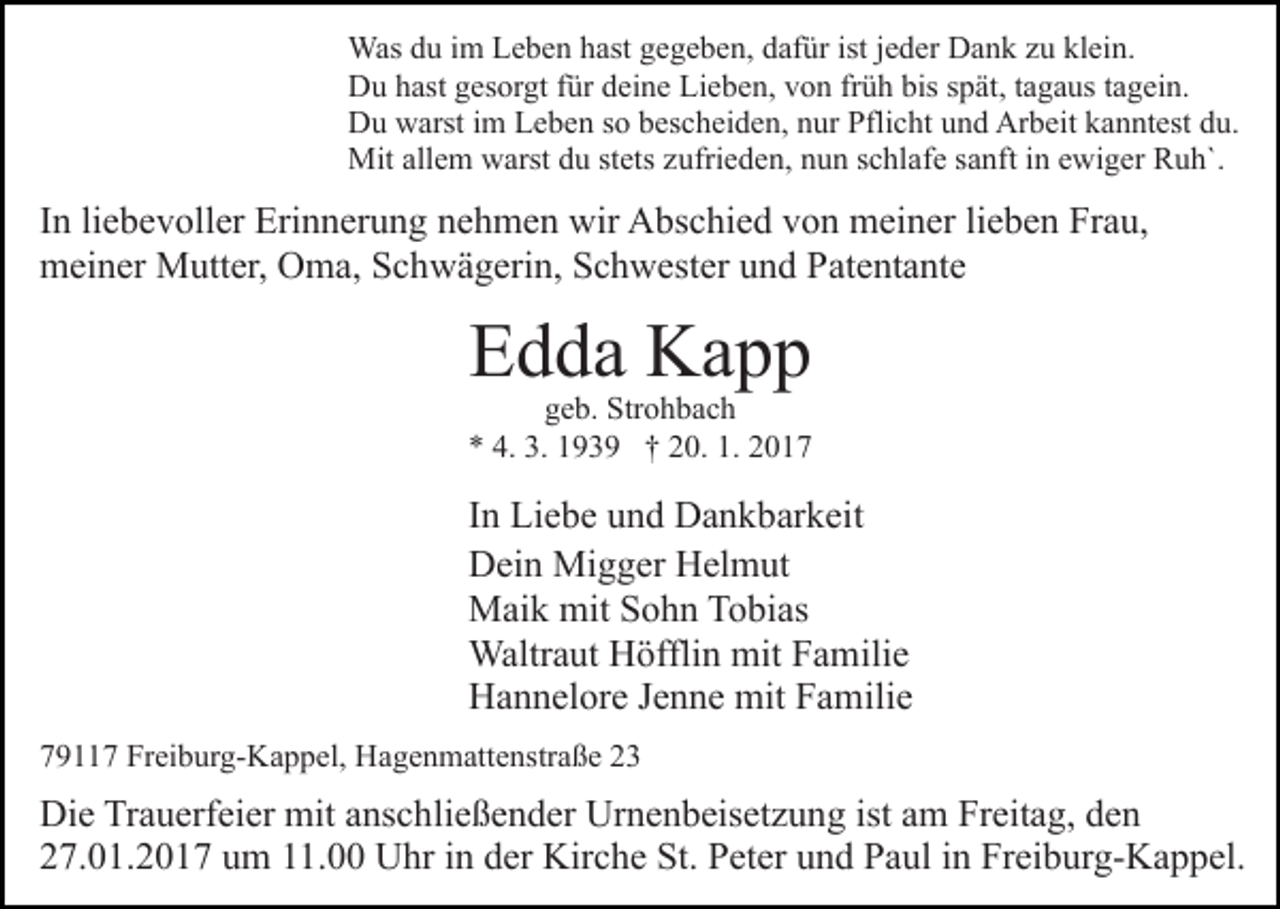 <p>Was du im Leben hast gegeben, dafür ist jeder Dank zu klein.<br />Du hast gesorgt für deine Lieben, von früh bis spät, tagaus tagein.<br />Du warst im Leben so bescheiden, nur Pflicht und Arbeit kanntest du.<br />Mit allem warst du stets zufrieden, nun schlafe sanft in ewiger Ruh`.</p><p>In liebevoller Erinnerung nehmen wir Abschied von meiner lieben Frau,<br />meiner Mutter, Oma, Schwägerin, Schwester und Patentante</p><p>Edda Kapp</p><p>geb. Strohbach<br />* 4. 3. 1939 † 20. 1. 2017</p><p>In Liebe und Dankbarkeit<br />Dein Migger Helmut<br />Maik mit Sohn Tobias<br />Waltraut Höfflin mit Familie<br />Hannelore Jenne mit Familie<br />79117 Freiburg-Kappel, Hagenmattenstraße 23</p><p>Die Trauerfeier mit anschließender Urnenbeisetzung ist am Freitag, den<br />27.01.2017 um 11.00 Uhr in der Kirche St. Peter und Paul in Freiburg-Kappel.</p>