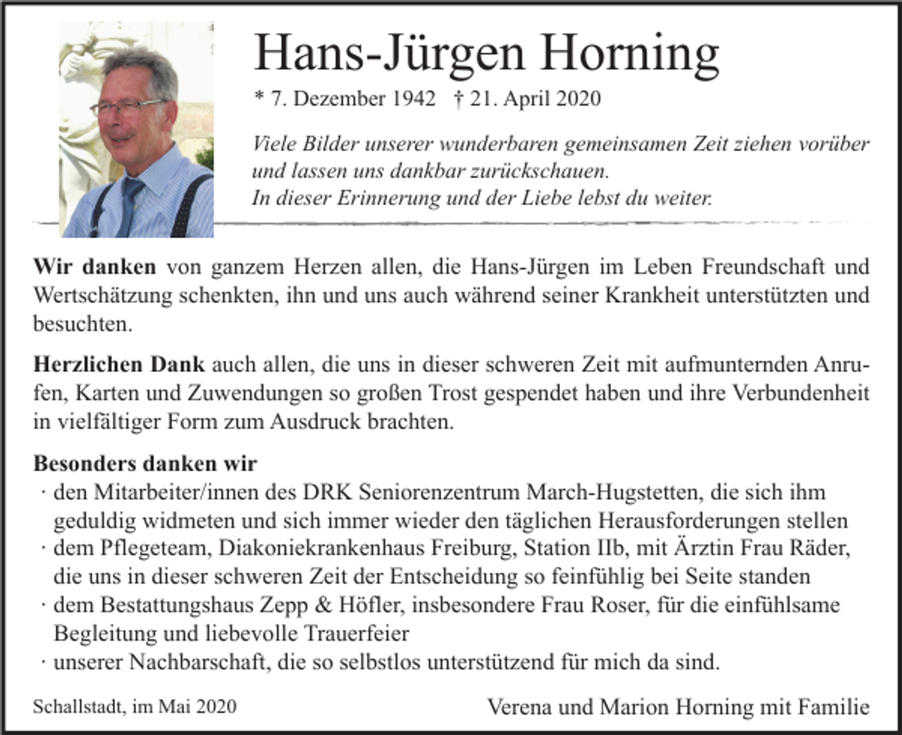<p>Hans-Jürgen Horning<br />* 7. Dezember 1942 † 21. April 2020</p><p>Viele Bilder unserer wunderbaren gemeinsamen Zeit ziehen vorüber<br />und lassen uns dankbar zurückschauen.<br />In dieser Erinnerung und der Liebe lebst du weiter.</p><p>Wir danken von ganzem Herzen allen, die Hans-Jürgen im Leben Freundschaft und<br />Wertschätzung schenkten, ihn und uns auch während seiner Krankheit unterstützten und<br />besuchten.<br />Herzlichen Dank auch allen, die uns in dieser schweren Zeit mit aufmunternden Anrufen, Karten und Zuwendungen so großen Trost gespendet haben und ihre Verbundenheit<br />in vielfältiger Form zum Ausdruck brachten.<br />Besonders danken wir<br />∙ den Mitarbeiter/innen des DRK Seniorenzentrum March-Hugstetten, die sich ihm<br />geduldig widmeten und sich immer wieder den täglichen Herausforderungen stellen<br />∙ dem Pflegeteam, Diakoniekrankenhaus Freiburg, Station IIb, mit Ärztin Frau Räder,<br />die uns in dieser schweren Zeit der Entscheidung so feinfühlig bei Seite standen<br />∙ dem Bestattungshaus Zepp &amp; Höfler, insbesondere Frau Roser, für die einfühlsame<br />Begleitung und liebevolle Trauerfeier<br />∙ unserer Nachbarschaft, die so selbstlos unterstützend für mich da sind.<br />Schallstadt, im Mai 2020</p><p>Verena und Marion Horning mit Familie</p>