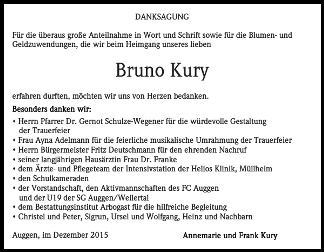 <p>DANKSAGUNG<br />Für die überaus große Anteilnahme in Wort und Schrift sowie für die Blumen- und<br />Geldzuwendungen, die wir beim Heimgang unseres lieben</p><p>Bruno Kury<br />erfahren durften, möchten wir uns von Herzen bedanken.<br />s Herrn Pfarrer Dr. Gernot Schulze-Wegener für die würdevolle Gestaltung<br />der Trauerfeier<br />s Frau Ayna Adelmann für die feierliche musikalische Umrahmung der Trauerfeier<br />s Herrn Bürgermeister Fritz Deutschmann für den ehrenden Nachruf<br />s seiner langjährigen Hausärztin Frau Dr. Franke<br />s dem Ärzte- und Pflegeteam der Intensivstation der Helios Klinik, Müllheim<br />s den Schulkameraden<br />s der Vorstandschaft, den Aktivmannschaften des FC Auggen<br />und der U19 der SG Auggen/Weilertal<br />s dem Bestattungsinstitut Arbogast für die hilfreiche Begleitung<br />s Christel und Peter, Sigrun, Ursel und Wolfgang, Heinz und Nachbarn<br />Auggen, im Dezember 2015</p>
