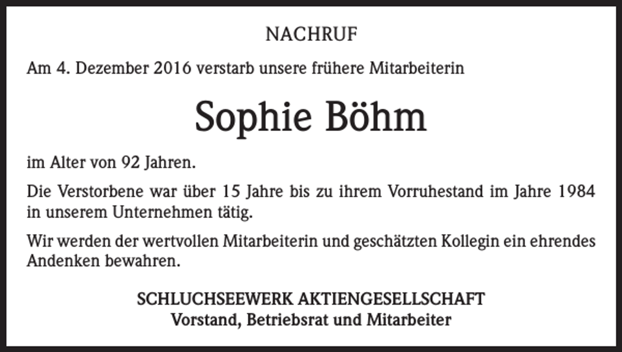 <p>NACHRUF<br />Am 4. Dezember 2016 verstarb unsere frühere Mitarbeiterin</p><p>Sophie Böhm<br />im Alter von 92 Jahren.<br />Die Verstorbene war über 15 Jahre bis zu ihrem Vorruhestand im Jahre 1984<br />in unserem Unternehmen tätig.<br />Wir werden der wertvollen Mitarbeiterin und geschätzten Kollegin ein ehrendes<br />Andenken bewahren.<br />SCHLUCHSEEWERK AKTIENGESELLSCHAFT<br />Vorstand, Betriebsrat und Mitarbeiter</p>