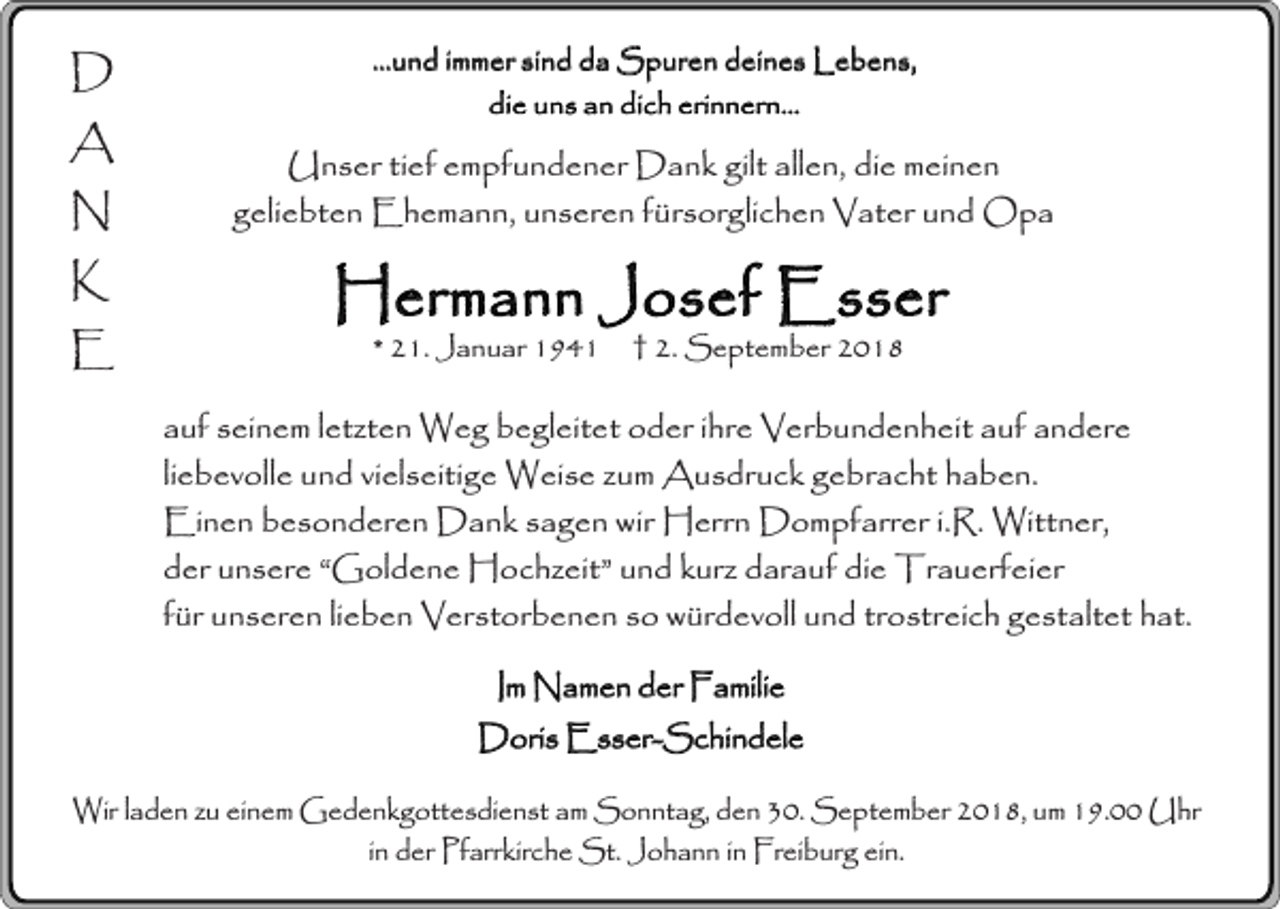 <p>D<br />A<br />N<br />K<br />E</p><p>...und immer sind da Spuren deines Lebens,<br />die uns an dich erinnern...</p><p>Unser tief empfundener Dank gilt allen, die meinen<br />geliebten Ehemann, unseren fürsorglichen Vater und Opa</p><p>Hermann Josef Esser<br />* 21. Januar 1941</p><p>† 2. September 2018</p><p>auf seinem letzten Weg begleitet oder ihre Verbundenheit auf andere<br />liebevolle und vielseitige Weise zum Ausdruck gebracht haben.<br />Einen besonderen Dank sagen wir Herrn Dompfarrer i.R. Wittner,<br />der unsere “Goldene Hochzeit” und kurz darauf die Trauerfeier<br />für unseren lieben Verstorbenen so würdevoll und trostreich gestaltet hat.<br />Im Namen der Familie<br />Doris Esser-Schindele<br />Wir laden zu einem Gedenkgottesdienst am Sonntag, den 30. September 2018, um 19.00 Uhr<br />in der Pfarrkirche St. Johann in Freiburg ein.</p>