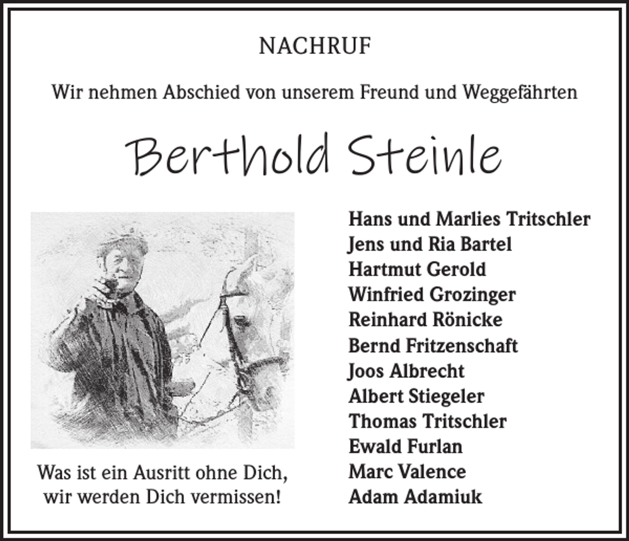 <p>NACHRUF<br />Wir nehmen Abschied von unserem Freund und Weggefährten</p><p>Berthold Steinle</p><p>Was ist ein Ausritt ohne Dich,<br />wir werden Dich vermissen!</p><p>Hans und Marlies Tritschler<br />Jens und Ria Bartel<br />Hartmut Gerold<br />Winfried Grozinger<br />Reinhard Rönicke<br />Bernd Fritzenschaft<br />Joos Albrecht<br />Albert Stiegeler<br />Thomas Tritschler<br />Ewald Furlan<br />Marc Valence<br />Adam Adamiuk</p>