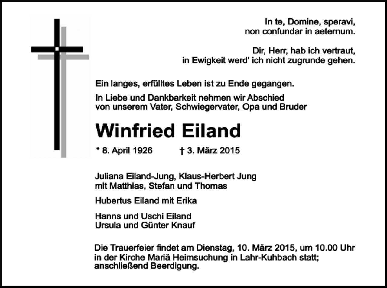 <p>In te, Domine, speravi,<br />non confundar in aeternum.<br />Dir, Herr, hab ich vertraut,<br />in Ewigkeit werd' ich nicht zugrunde gehen.<br />Ein langes, erfülltes Leben ist zu Ende gegangen.<br />In Liebe und Dankbarkeit nehmen wir Abschied<br />von unserem Vater, Schwiegervater, Opa und Bruder</p><p>Winfried Eiland<br />* 8. April 1926</p><p>† 3. März 2015</p><p>Juliana Eiland-Jung, Klaus-Herbert Jung<br />mit Matthias, Stefan und Thomas<br />Hubertus Eiland mit Erika<br />Hanns und Uschi Eiland<br />Ursula und Günter Knauf<br />Die Trauerfeier findet am Dienstag, 10. März 2015, um 10.00 Uhr<br />in der Kirche Mariä Heimsuchung in Lahr-Kuhbach statt;<br />anschließend Beerdigung.</p>