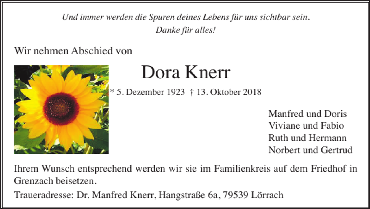 <p>Und immer werden die Spuren deines Lebens für uns sichtbar sein.<br />Danke für alles!</p><p>Wir nehmen Abschied von</p><p>Dora Knerr<br />* 5. Dezember 1923 † 13. Oktober 2018</p><p>Manfred und Doris<br />Viviane und Fabio<br />Ruth und Hermann<br />Norbert und Gertrud<br />Ihrem Wunsch entsprechend werden wir sie im Familienkreis auf dem Friedhof in<br />Grenzach beisetzen.<br />Traueradresse: Dr. Manfred Knerr, Hangstraße 6a, 79539 Lörrach</p>