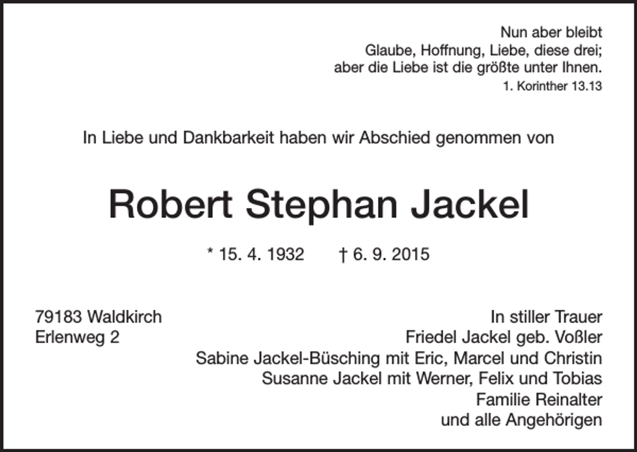 <p>Nun aber bleibt<br />Glaube, Hoffnung, Liebe, diese drei;<br />aber die Liebe ist die größte unter Ihnen.<br />1. Korinther 13.13</p><p>In Liebe und Dankbarkeit haben wir Abschied genommen von</p><p>Robert Stephan Jackel<br />* 15. 4. 1932 † 6. 9. 2015<br />79183 Waldkirch<br />Erlenweg 2</p><p>In stiller Trauer<br />Friedel Jackel geb. Voßler<br />Sabine Jackel-Büsching mit Eric, Marcel und Christin<br />Susanne Jackel mit Werner, Felix und Tobias<br />Familie Reinalter<br />und alle Angehörigen</p>
