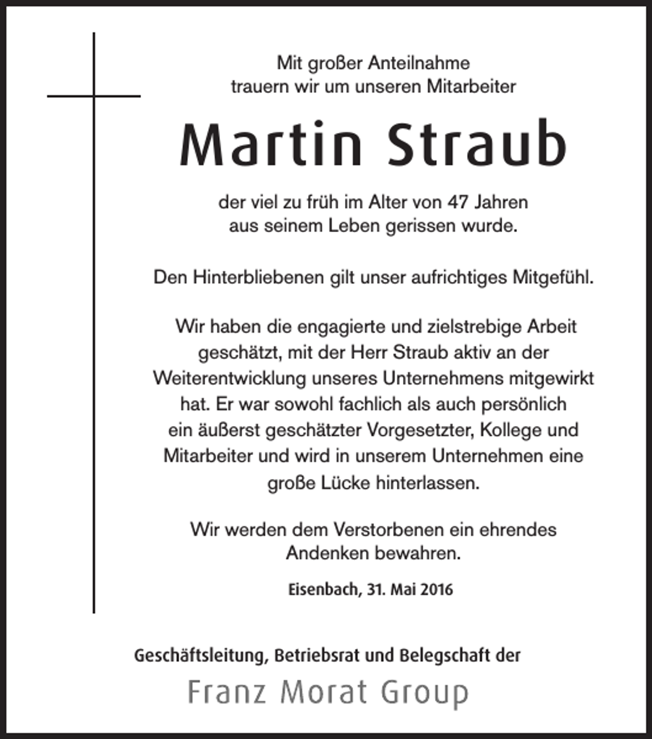 <p>Mit großer Anteilnahme<br />trauern wir um unseren Mitarbeiter</p><p>Martin Straub<br />der viel zu früh im Alter von 47 Jahren<br />aus seinem Leben gerissen wurde.<br />Den Hinterbliebenen gilt unser aufrichtiges Mitgefühl.<br />Wir haben die engagierte und zielstrebige Arbeit<br />geschätzt, mit der Herr Straub aktiv an der<br />Weiterentwicklung unseres Unternehmens mitgewirkt<br />hat. Er war sowohl fachlich als auch persönlich<br />ein äußerst geschätzter Vorgesetzter, Kollege und<br />Mitarbeiter und wird in unserem Unternehmen eine<br />große Lücke hinterlassen.<br />Wir werden dem Verstorbenen ein ehrendes<br />Andenken bewahren.<br />Eisenbach, 31. Mai 2016</p><p>Geschäftsleitung, Betriebsrat und Belegschaft der</p>