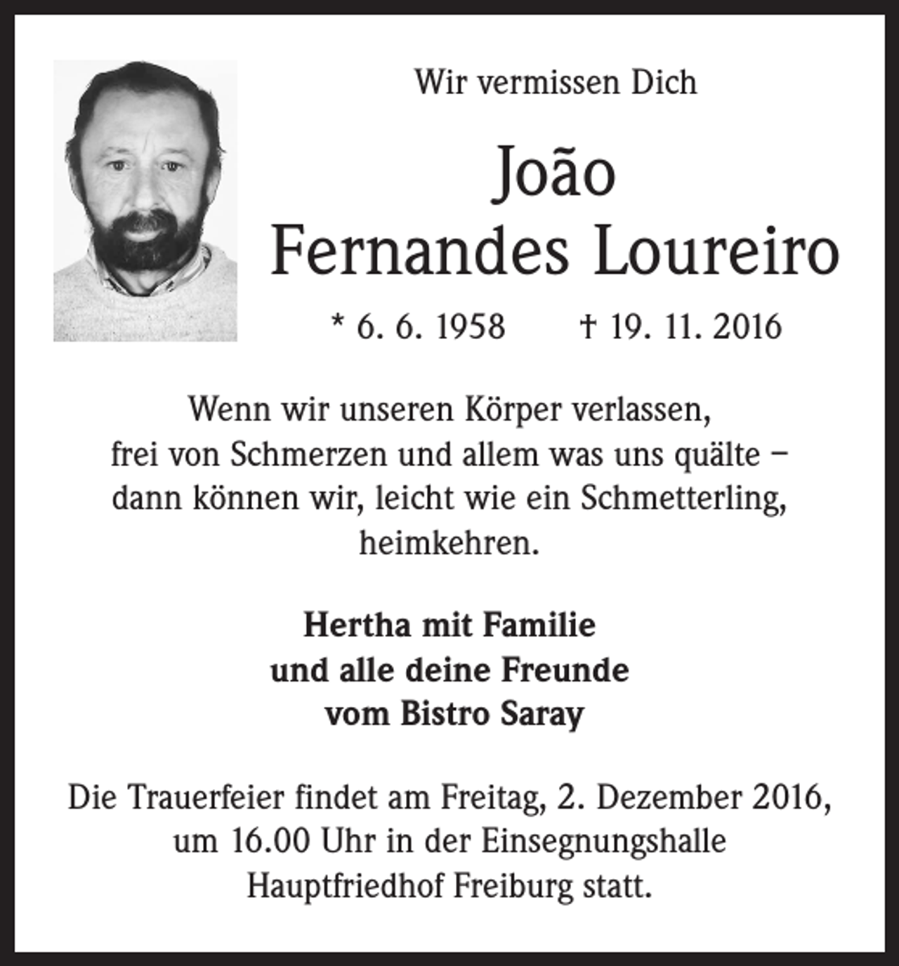 <p>Wir vermissen Dich</p><p>João<br />Fernandes Loureiro<br />* 6. 6. 1958 † 19. 11. 2016<br />Wenn wir unseren Körper verlassen,<br />frei von Schmerzen und allem was uns quälte –<br />dann können wir, leicht wie ein Schmetterling,<br />heimkehren.<br />Hertha mit Familie<br />und alle deine Freunde<br />vom Bistro Saray<br />Die Trauerfeier findet am Freitag, 2. Dezember 2016,<br />um 16.00 Uhr in der Einsegnungshalle<br />Hauptfriedhof ­Freiburg statt.</p>