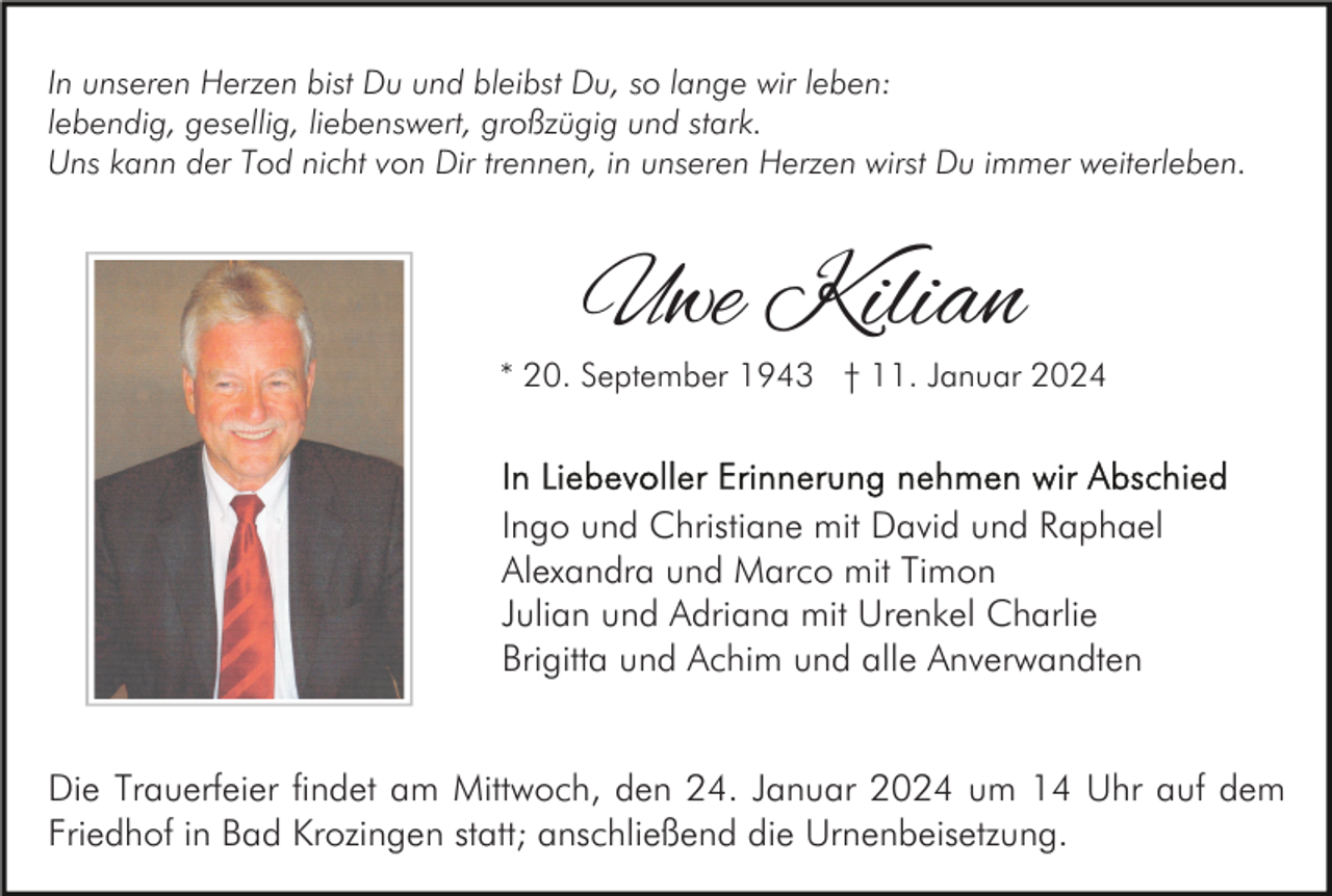 <p>In unseren Herzen bist Du und bleibst Du, so lange wir leben:<br />lebendig, gesellig, liebenswert, großzügig und stark.<br />Uns kann der Tod nicht von Dir trennen, in unseren Herzen wirst Du immer weiterleben.</p><p>Uwe Kilian</p><p>* 20. September 1943 † 11. Januar 2024</p><p>Ingo und Christiane mit David und Raphael<br />Alexandra und Marco mit Timon<br />Julian und Adriana mit Urenkel Charlie<br />Brigitta und Achim und alle Anverwandten<br />Die Trauerfeier findet am Mittwoch, den 24. Januar 2024 um 14 Uhr auf dem<br />Friedhof in Bad Krozingen statt; anschließend die Urnenbeisetzung.</p>